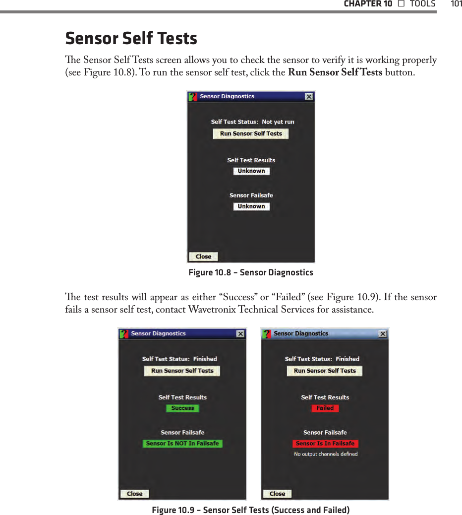   CHAPTER 10   TOOLS  101Sensor Self Testse Sensor Self Tests screen allows you to check the sensor to verify it is working properly (see Figure 10.8). To run the sensor self test, click the Run Sensor Self Tests button.Figure 10.8 – Sensor Diagnosticse test results will appear as either “Success” or “Failed” (see Figure 10.9). If the sensor fails a sensor self test, contact Wavetronix Technical Services for assistance.  Figure 10.9 – Sensor Self Tests (Success and Failed)