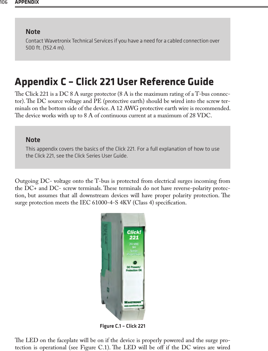 106  APPENDIXNoteContact Wavetronix Technical Services if you have a need for a cabled connection over 500 ft. (152.4 m).Appendix C – Click 221 User Reference Guidee Click 221 is a DC 8 A surge protector (8 A is the maximum rating of a T-bus connec-tor). e DC source voltage and PE (protective earth) should be wired into the screw ter-minals on the bottom side of the device. A 12 AWG protective earth wire is recommended. e device works with up to 8 A of continuous current at a maximum of 28 VDC.NoteThis appendix covers the basics of the Click 221. For a full explanation of how to use the Click 221, see the Click Series User Guide.Outgoing DC- voltage onto the T-bus is protected from electrical surges incoming from the DC+ and DC- screw terminals. ese terminals do not have reverse-polarity protec-tion, but assumes that all downstream devices will have proper polarity protection. e surge protection meets the IEC 61000-4-S 4KV (Class 4) specication.  Figure C.1 – Click 221e LED on the faceplate will be on if the device is properly powered and the surge pro-tection is operational (see Figure C.1). e LED will be o if the DC wires are wired 