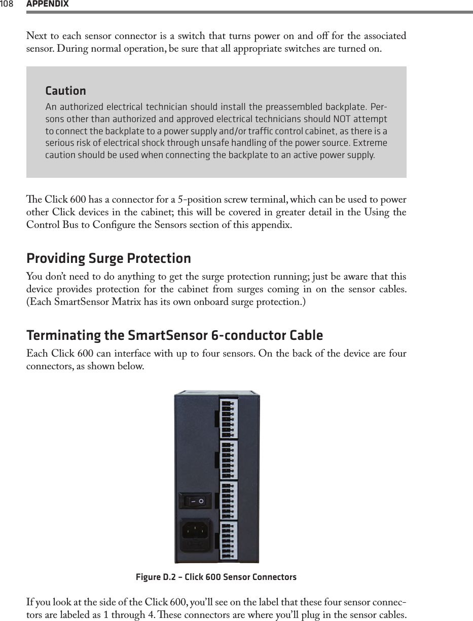 108  APPENDIXNext to each sensor connector is a switch that turns power on and o for the associated sensor. During normal operation, be sure that all appropriate switches are turned on.CautionAn authorized electrical technician should install the preassembled backplate. Per-sons other than authorized and approved electrical technicians should NOT attempt to connect the backplate to a power supply and/or trac control cabinet, as there is a serious risk of electrical shock through unsafe handling of the power source. Extreme caution should be used when connecting the backplate to an active power supply.e Click 600 has a connector for a 5-position screw terminal, which can be used to power other Click devices in the cabinet; this will be covered in greater detail in the Using the Control Bus to Congure the Sensors section of this appendix.Providing Surge ProtectionYou don’t need to do anything to get the surge protection running; just be aware that this device provides protection for the cabinet from surges coming in on the sensor cables. (Each SmartSensor Matrix has its own onboard surge protection.)Terminating the SmartSensor 6-conductor CableEach Click 600 can interface with up to four sensors. On the back of the device are four connectors, as shown below.Figure D.2 – Click 600 Sensor ConnectorsIf you look at the side of the Click 600, you’ll see on the label that these four sensor connec-tors are labeled as 1 through 4. ese connectors are where you’ll plug in the sensor cables. 