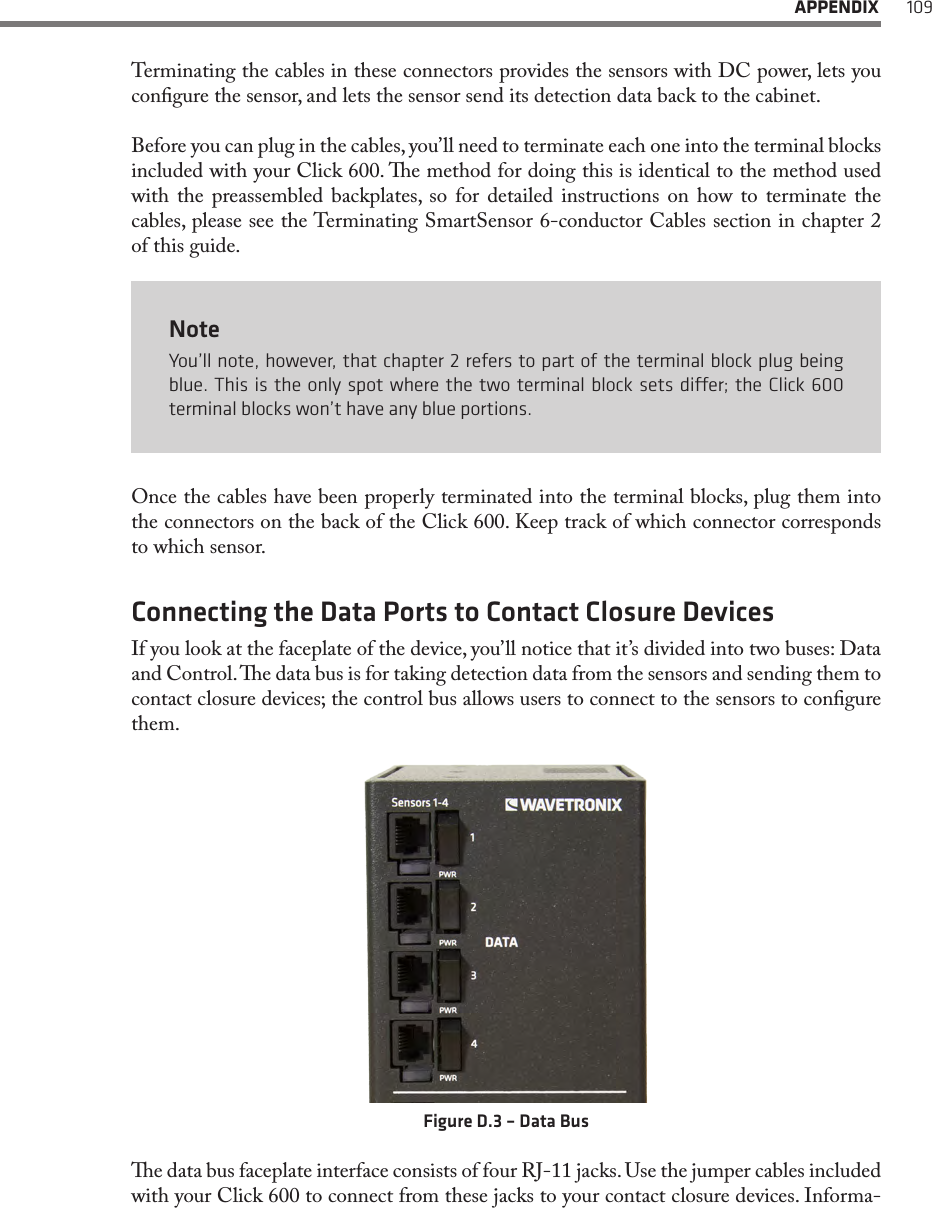  APPENDIX 109Terminating the cables in these connectors provides the sensors with DC power, lets you congure the sensor, and lets the sensor send its detection data back to the cabinet.Before you can plug in the cables, you’ll need to terminate each one into the terminal blocks included with your Click 600. e method for doing this is identical to the method used with the preassembled backplates, so for detailed instructions on how to terminate the cables, please see the Terminating SmartSensor 6-conductor Cables section in chapter 2 of this guide.NoteYou’ll note, however, that chapter 2 refers to part of the terminal block plug being blue. This is the only spot where the two terminal block sets dier; the Click 600 terminal blocks won’t have any blue portions.Once the cables have been properly terminated into the terminal blocks, plug them into the connectors on the back of the Click 600. Keep track of which connector corresponds to which sensor.Connecting the Data Ports to Contact Closure DevicesIf you look at the faceplate of the device, you’ll notice that it’s divided into two buses: Data and Control. e data bus is for taking detection data from the sensors and sending them to contact closure devices; the control bus allows users to connect to the sensors to congure them.Figure D.3 – Data Buse data bus faceplate interface consists of four RJ-11 jacks. Use the jumper cables included with your Click 600 to connect from these jacks to your contact closure devices. Informa-