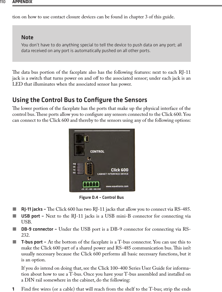 110  APPENDIXtion on how to use contact closure devices can be found in chapter 3 of this guide.NoteYou don’t have to do anything special to tell the device to push data on any port; all data received on any port is automatically pushed on all other ports.e data bus portion of the faceplate also has the following features: next to each RJ-11 jack is a switch that turns power on and o to the associated sensor; under each jack is an LED that illuminates when the associated sensor has power.Using the Control Bus to Conﬁgure the Sensorse lower portion of the faceplate has the ports that make up the physical interface of the control bus. ese ports allow you to congure any sensors connected to the Click 600. You can connect to the Click 600 and thereby to the sensors using any of the following options:Figure D.4 – Control Bus RJ-11 jacks – e Click 600 has two RJ-11 jacks that allow you to connect via RS-485. USB port – Next to the RJ-11 jacks is a USB mini-B connector for connecting via USB. DB-9 connector – Under the USB port is a DB-9 connector for connecting via RS-232. T-bus port – At the bottom of the faceplate is a T-bus connector. You can use this to make the Click 600 part of a shared power and RS-485 communication bus. is isn’t usually necessary because the Click 600 performs all basic necessary functions, but it is an option.If you do intend on doing that, see the Click 100–400 Series User Guide for informa-tion about how to use a T-bus. Once you have your T-bus assembled and installed on a DIN rail somewhere in the cabinet, do the following:1  Find ve wires (or a cable) that will reach from the shelf to the T-bus; strip the ends 