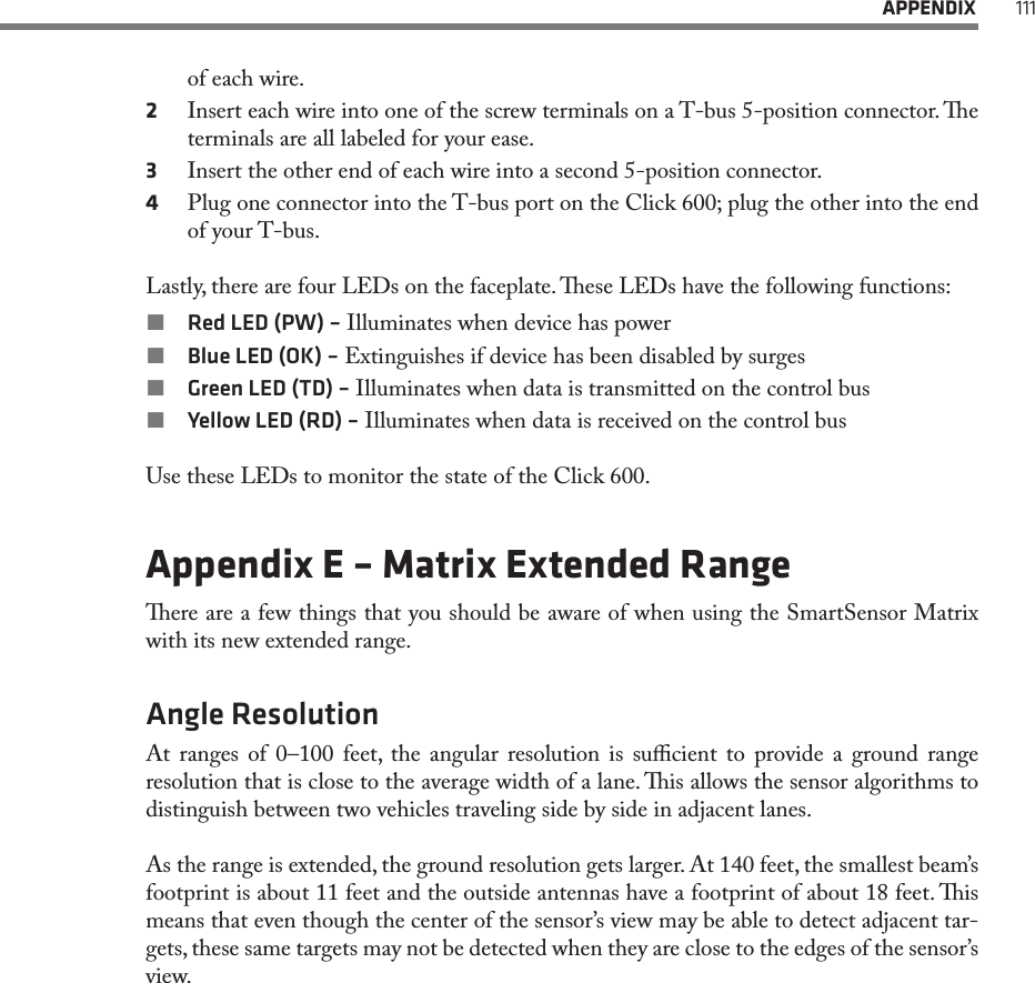  APPENDIX 111of each wire.2  Insert each wire into one of the screw terminals on a T-bus 5-position connector. e terminals are all labeled for your ease.3  Insert the other end of each wire into a second 5-position connector.4  Plug one connector into the T-bus port on the Click 600; plug the other into the end of your T-bus. Lastly, there are four LEDs on the faceplate. ese LEDs have the following functions: Red LED (PW) – Illuminates when device has power Blue LED (OK) – Extinguishes if device has been disabled by surges Green LED (TD) – Illuminates when data is transmitted on the control bus Yellow LED (RD) – Illuminates when data is received on the control busUse these LEDs to monitor the state of the Click 600. Appendix E – Matrix Extended Rangeere are a few things that you should be aware of when using the SmartSensor Matrix with its new extended range.Angle ResolutionAt ranges of 0–100 feet, the angular resolution is sucient to provide a ground range resolution that is close to the average width of a lane. is allows the sensor algorithms to distinguish between two vehicles traveling side by side in adjacent lanes.As the range is extended, the ground resolution gets larger. At 140 feet, the smallest beam’s footprint is about 11 feet and the outside antennas have a footprint of about 18 feet. is means that even though the center of the sensor’s view may be able to detect adjacent tar-gets, these same targets may not be detected when they are close to the edges of the sensor’s view. 