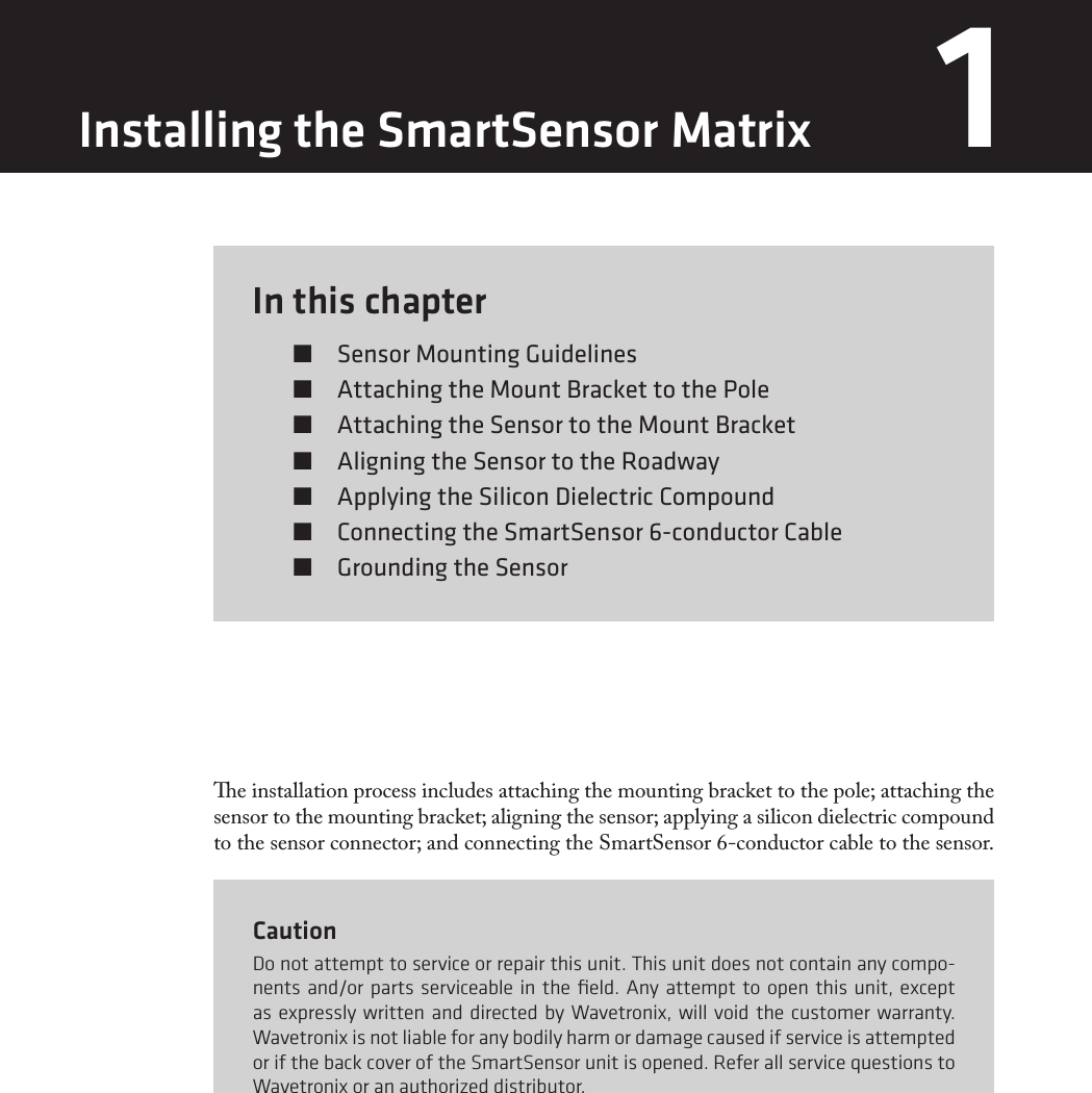 In this chapter  Sensor Mounting Guidelines  Attaching the Mount Bracket to the Pole  Attaching the Sensor to the Mount Bracket  Aligning the Sensor to the Roadway  Applying the Silicon Dielectric Compound  Connecting the SmartSensor 6-conductor Cable  Grounding the Sensor1e installation process includes attaching the mounting bracket to the pole; attaching the sensor to the mounting bracket; aligning the sensor; applying a silicon dielectric compound to the sensor connector; and connecting the SmartSensor 6-conductor cable to the sensor.CautionDo not attempt to service or repair this unit. This unit does not contain any compo-nents and/or parts serviceable in the ﬁeld. Any attempt to open this unit, except as expressly written and directed by Wavetronix, will void the customer warranty. Wavetronix is not liable for any bodily harm or damage caused if service is attempted or if the back cover of the SmartSensor unit is opened. Refer all service questions to Wavetronix or an authorized distributor.Installing the SmartSensor Matrix 1 