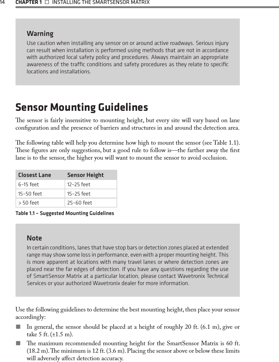 14  CHAPTER 1   INSTALLING THE SMARTSENSOR MATRIXWarningUse caution when installing any sensor on or around active roadways. Serious injury can result when installation is performed using methods that are not in accordance with authorized local safety policy and procedures. Always maintain an appropriate awareness of the trac conditions and safety procedures as they relate to speciﬁc locations and installations.Sensor Mounting Guidelinese sensor is fairly insensitive to mounting height, but every site will vary based on lane conguration and the presence of barriers and structures in and around the detection area.e following table will help you determine how high to mount the sensor (see Table 1.1). ese gures are only suggestions, but a good rule to follow is—the farther away the rst lane is to the sensor, the higher you will want to mount the sensor to avoid occlusion.Closest Lane Sensor Height6–15 feet 12–25 feet15–50 feet 15–25 feet&gt; 50 feet 25–60 feetTable 1.1 – Suggested Mounting GuidelinesNoteIn certain conditions, lanes that have stop bars or detection zones placed at extended range may show some loss in performance, even with a proper mounting height. This is more apparent at locations with many travel lanes or where detection zones are placed near the far edges of detection. If you have any questions regarding the use of SmartSensor Matrix at a particular location, please contact Wavetronix Technical Services or your authorized Wavetronix dealer for more information.Use the following guidelines to determine the best mounting height, then place your sensor accordingly: In general, the sensor should be placed at a height of roughly 20 ft. (6.1 m), give or take 5 ft. (±1.5 m). e maximum recommended mounting height for the SmartSensor Matrix is 60 ft. (18.2 m). e minimum is 12 ft. (3.6 m). Placing the sensor above or below these limits will adversely aect detection accuracy.