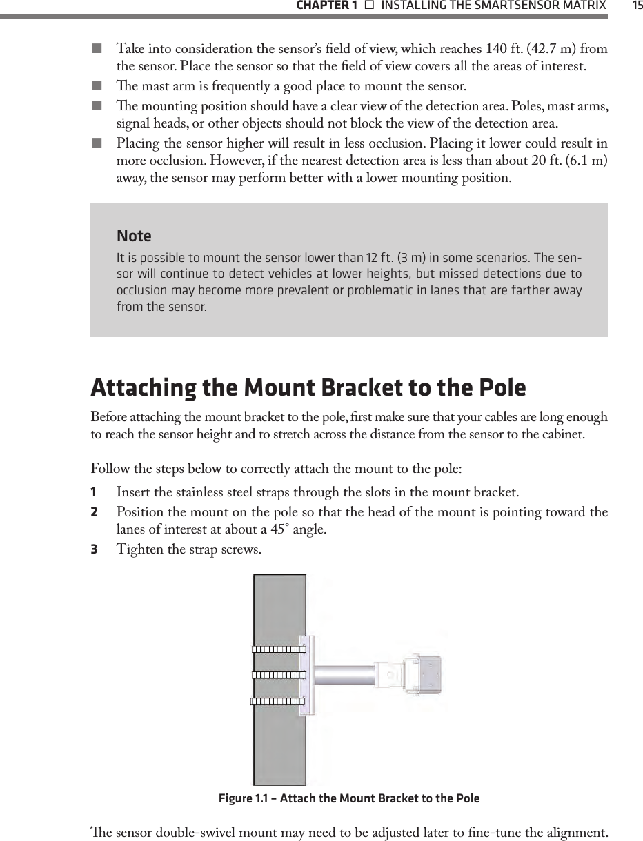   CHAPTER 1    INSTALLING THE SMARTSENSOR MATRIX  15 Take into consideration the sensor’s eld of view, which reaches 140 ft. (42.7 m) from the sensor. Place the sensor so that the eld of view covers all the areas of interest. e mast arm is frequently a good place to mount the sensor. e mounting position should have a clear view of the detection area. Poles, mast arms, signal heads, or other objects should not block the view of the detection area. Placing the sensor higher will result in less occlusion. Placing it lower could result in more occlusion. However, if the nearest detection area is less than about 20 ft. (6.1 m) away, the sensor may perform better with a lower mounting position.NoteIt is possible to mount the sensor lower than 12 ft. (3 m) in some scenarios. The sen-sor will continue to detect vehicles at lower heights, but missed detections due to occlusion may become more prevalent or problematic in lanes that are farther away from the sensor.Attaching the Mount Bracket to the PoleBefore attaching the mount bracket to the pole, rst make sure that your cables are long enough to reach the sensor height and to stretch across the distance from the sensor to the cabinet.Follow the steps below to correctly attach the mount to the pole:1  Insert the stainless steel straps through the slots in the mount bracket.2  Position the mount on the pole so that the head of the mount is pointing toward the lanes of interest at about a 45° angle. 3  Tighten the strap screws.Figure 1.1 – Attach the Mount Bracket to the Polee sensor double-swivel mount may need to be adjusted later to ne-tune the alignment. 