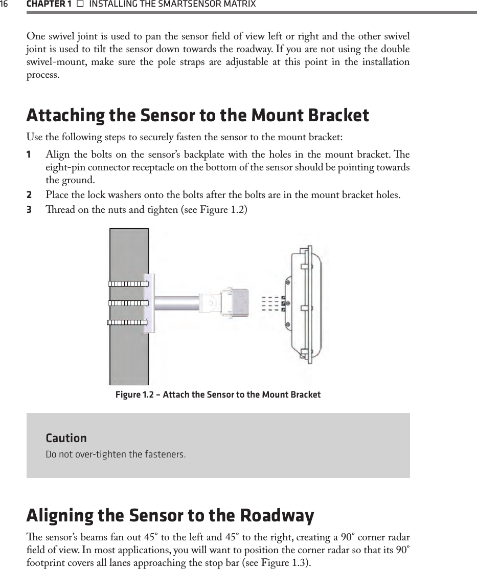 16  CHAPTER 1   INSTALLING THE SMARTSENSOR MATRIXOne swivel joint is used to pan the sensor eld of view left or right and the other swivel joint is used to tilt the sensor down towards the roadway. If you are not using the double swivel-mount, make sure the pole straps are adjustable at this point in the installation process.Attaching the Sensor to the Mount BracketUse the following steps to securely fasten the sensor to the mount bracket:1  Align the bolts on the sensor’s backplate with the holes in the mount bracket. e eight-pin connector receptacle on the bottom of the sensor should be pointing towards the ground.2  Place the lock washers onto the bolts after the bolts are in the mount bracket holes.3  read on the nuts and tighten (see Figure 1.2)Figure 1.2 – Attach the Sensor to the Mount BracketCautionDo not over-tighten the fasteners.Aligning the Sensor to the Roadwaye sensor’s beams fan out 45° to the left and 45° to the right, creating a 90° corner radar eld of view. In most applications, you will want to position the corner radar so that its 90° footprint covers all lanes approaching the stop bar (see Figure 1.3). 