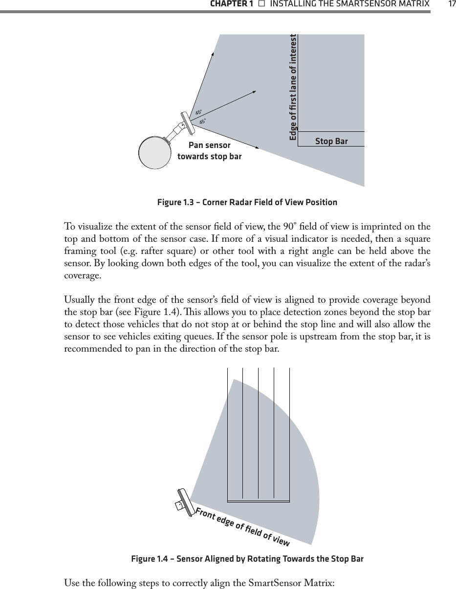   CHAPTER 1    INSTALLING THE SMARTSENSOR MATRIX  1745°45°Edge of ﬁrst lane of interestStop BarPan sensor  towards stop barFigure 1.3 – Corner Radar Field of View PositionTo visualize the extent of the sensor eld of view, the 90° eld of view is imprinted on the top and bottom of the sensor case. If more of a visual indicator is needed, then a square framing tool (e.g. rafter square) or other tool with a right angle can be held above the sensor. By looking down both edges of the tool, you can visualize the extent of the radar’s coverage. Usually the front edge of the sensor’s eld of view is aligned to provide coverage beyond the stop bar (see Figure 1.4). is allows you to place detection zones beyond the stop bar to detect those vehicles that do not stop at or behind the stop line and will also allow the sensor to see vehicles exiting queues. If the sensor pole is upstream from the stop bar, it is recommended to pan in the direction of the stop bar.Front edge of ﬁeld of viewFigure 1.4 – Sensor Aligned by Rotating Towards the Stop BarUse the following steps to correctly align the SmartSensor Matrix: