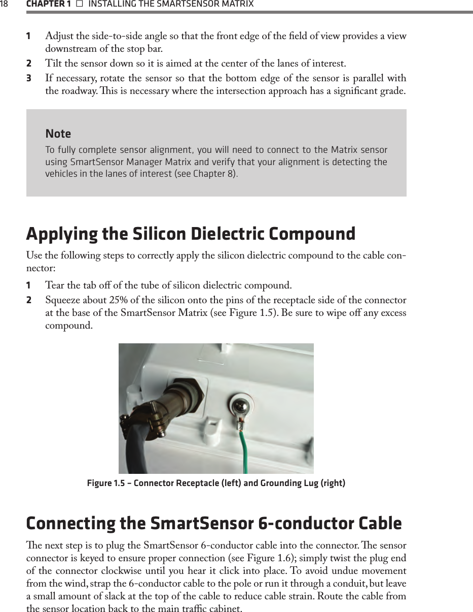 18  CHAPTER 1   INSTALLING THE SMARTSENSOR MATRIX1  Adjust the side-to-side angle so that the front edge of the eld of view provides a view downstream of the stop bar.2  Tilt the sensor down so it is aimed at the center of the lanes of interest.3  If necessary, rotate the sensor so that the bottom edge of the sensor is parallel with the roadway. is is necessary where the intersection approach has a signicant grade.NoteTo fully complete sensor alignment, you will need to connect to the Matrix sensor using SmartSensor Manager Matrix and verify that your alignment is detecting the vehicles in the lanes of interest (see Chapter 8).Applying the Silicon Dielectric CompoundUse the following steps to correctly apply the silicon dielectric compound to the cable con-nector: 1  Tear the tab o of the tube of silicon dielectric compound. 2  Squeeze about 25% of the silicon onto the pins of the receptacle side of the connector at the base of the SmartSensor Matrix (see Figure 1.5). Be sure to wipe o any excess compound.Figure 1.5 – Connector Receptacle (left) and Grounding Lug (right)Connecting the SmartSensor 6-conductor Cablee next step is to plug the SmartSensor 6-conductor cable into the connector. e sensor connector is keyed to ensure proper connection (see Figure 1.6); simply twist the plug end of the connector clockwise until you hear it click into place. To avoid undue movement from the wind, strap the 6-conductor cable to the pole or run it through a conduit, but leave a small amount of slack at the top of the cable to reduce cable strain. Route the cable from the sensor location back to the main trac cabinet.