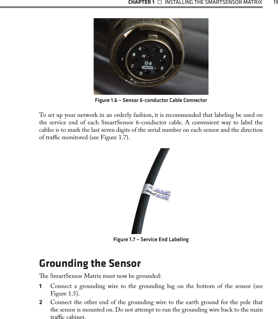   CHAPTER 1    INSTALLING THE SMARTSENSOR MATRIX  19Figure 1.6 – Sensor 6-conductor Cable ConnectorTo set up your network in an orderly fashion, it is recommended that labeling be used on the service end of each SmartSensor 6-conductor cable. A convenient way to label the cables is to mark the last seven digits of the serial number on each sensor and the direction of trac monitored (see Figure 1.7).Figure 1.7 – Service End LabelingGrounding the Sensore SmartSensor Matrix must now be grounded:1  Connect a grounding wire to the grounding lug on the bottom of the sensor (see Figure 1.5).2  Connect the other end of the grounding wire to the earth ground for the pole that the sensor is mounted on. Do not attempt to run the grounding wire back to the main trac cabinet.