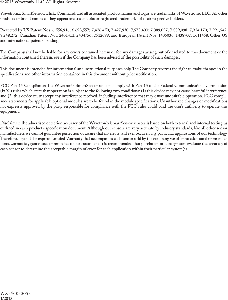 © 2013 Wavetronix LLC. All Rights Reserved.Wavetronix, SmartSensor, Click, Command, and all associated product names and logos are trademarks of Wavetronix LLC. All other products or brand names as they appear are trademarks or registered trademarks of their respective holders.Protected by US Patent Nos. 6,556,916; 6,693,557; 7,426,450; 7,427,930; 7,573,400; 7,889,097; 7,889,098; 7,924,170; 7,991,542; 8,248,272; Canadian Patent Nos. 2461411; 2434756; 2512689; and European Patent Nos. 1435036; 1438702; 1611458. Other US and international patents pending.e Company shall not be liable for any errors contained herein or for any damages arising out of or related to this document or the information contained therein, even if the Company has been advised of the possibility of such damages.is document is intended for informational and instructional purposes only. e Company reserves the right to make changes in the specications and other information contained in this document without prior notication.FCC Part 15 Compliance: e Wavetronix SmartSensor sensors comply with Part 15 of the Federal Communications Commission (FCC) rules which state that operation is subject to the following two conditions: (1) this device may not cause harmful interference, and (2) this device must accept any interference received, including interference that may cause undesirable operation. FCC compli-ance statements for applicable optional modules are to be found in the module specications. Unauthorized changes or modications not expressly approved by the party responsible for compliance with the FCC rules could void the user’s authority to operate this equipment.Disclaimer: e advertised detection accuracy of the Wavetronix SmartSensor sensors is based on both external and internal testing, as outlined in each product’s specication document. Although our sensors are very accurate by industry standards, like all other sensor manufacturers we cannot guarantee perfection or assure that no errors will ever occur in any particular applications of our technology. erefore, beyond the express Limited Warranty that accompanies each sensor sold by the company, we oer no additional representa-tions, warranties, guarantees or remedies to our customers. It is recommended that purchasers and integrators evaluate the accuracy of each sensor to determine the acceptable margin of error for each application within their particular system(s). WX-500-0053 1/2013