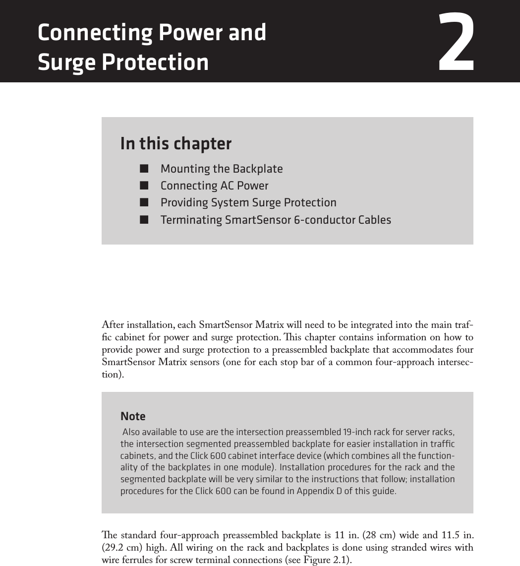 In this chapter  Mounting the Backplate  Connecting AC Power  Providing System Surge Protection  Terminating SmartSensor 6-conductor Cables2After installation, each SmartSensor Matrix will need to be integrated into the main traf-c cabinet for power and surge protection. is chapter contains information on how to provide power and surge protection to a preassembled backplate that accommodates four SmartSensor Matrix sensors (one for each stop bar of a common four-approach intersec-tion). Note Also available to use are the intersection preassembled 19-inch rack for server racks, the intersection segmented preassembled backplate for easier installation in trac cabinets, and the Click 600 cabinet interface device (which combines all the function-ality of the backplates in one module). Installation procedures for the rack and the segmented backplate will be very similar to the instructions that follow; installation procedures for the Click 600 can be found in Appendix D of this guide.e standard four-approach preassembled backplate is 11 in. (28 cm) wide and 11.5 in. (29.2 cm) high. All wiring on the rack and backplates is done using stranded wires with wire ferrules for screw terminal connections (see Figure 2.1).Connecting Power and  Surge Protection 2 