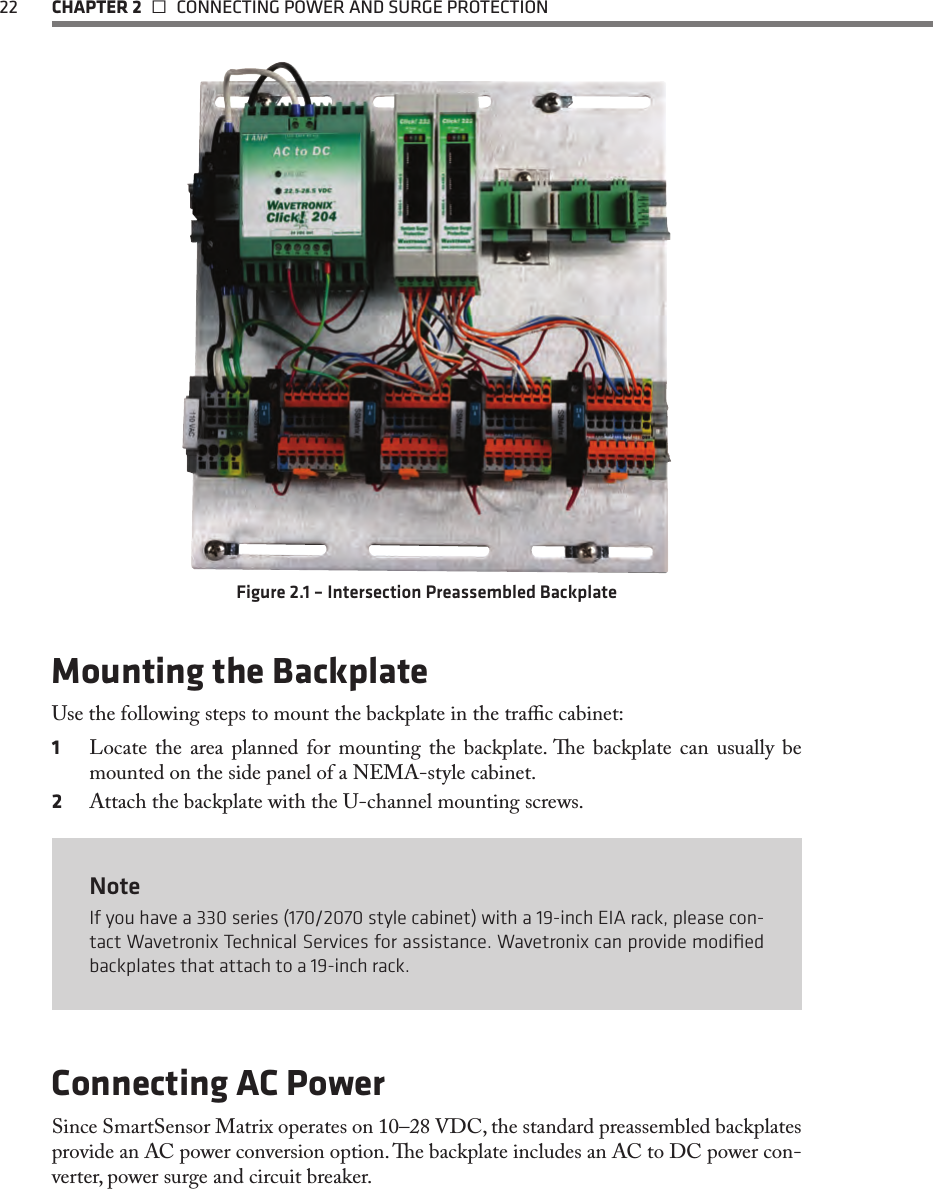 22  CHAPTER 2   CONNECTING POWER AND SURGE PROTECTIONFigure 2.1 – Intersection Preassembled BackplateMounting the BackplateUse the following steps to mount the backplate in the trac cabinet:1  Locate the area planned for mounting the backplate. e backplate can usually be mounted on the side panel of a NEMA-style cabinet.  2  Attach the backplate with the U-channel mounting screws. NoteIf you have a 330 series (170/2070 style cabinet) with a 19-inch EIA rack, please con-tact Wavetronix Technical Services for assistance. Wavetronix can provide modiﬁed backplates that attach to a 19-inch rack.Connecting AC PowerSince SmartSensor Matrix operates on 10–28 VDC, the standard preassembled backplates provide an AC power conversion option. e backplate includes an AC to DC power con-verter, power surge and circuit breaker.