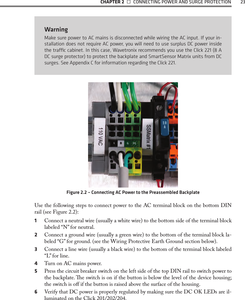   CHAPTER 2    CONNECTING POWER AND SURGE PROTECTION  23WarningMake sure power to AC mains is disconnected while wiring the AC input. If your in-stallation does not require AC power, you will need to use surplus DC power inside the trac cabinet. In this case, Wavetronix recommends you use the Click 221 (8 A DC surge protector) to protect the backplate and SmartSensor Matrix units from DC surges. See Appendix C for information regarding the Click 221.Figure 2.2 – Connecting AC Power to the Preassembled BackplateUse the following steps to connect power to the AC terminal block on the bottom DIN rail (see Figure 2.2):1  Connect a neutral wire (usually a white wire) to the bottom side of the terminal block labeled “N” for neutral.2  Connect a ground wire (usually a green wire) to the bottom of the terminal block la-beled “G” for ground. (see the Wiring Protective Earth Ground section below).3  Connect a line wire (usually a black wire) to the bottom of the terminal block labeled “L” for line.4  Turn on AC mains power.5  Press the circuit breaker switch on the left side of the top DIN rail to switch power to the backplate. e switch is on if the button is below the level of the device housing; the switch is o if the button is raised above the surface of the housing.6  Verify that DC power is properly regulated by making sure the DC OK LEDs are il-luminated on the Click 201/202/204.