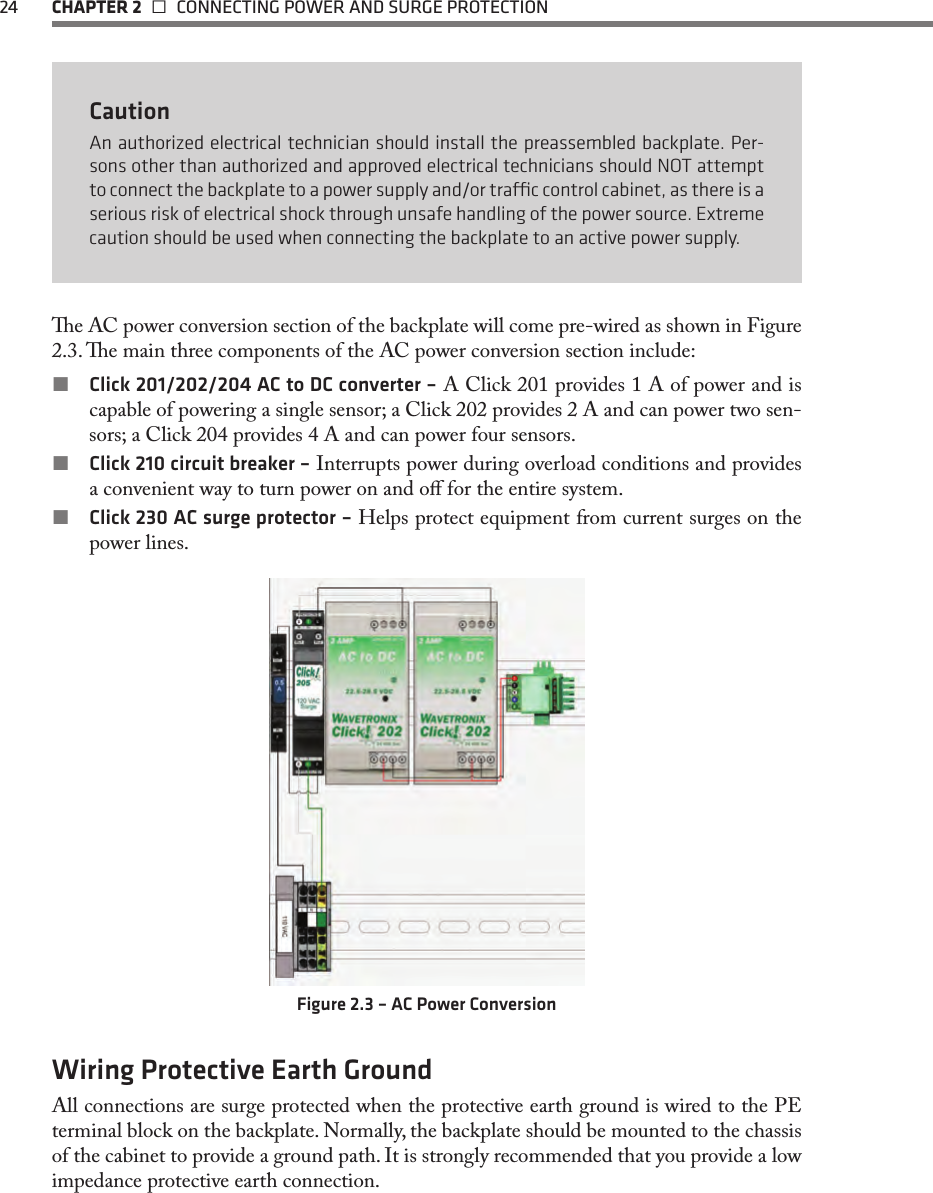 24 CHAPTER 2   CONNECTING POWER AND SURGE PROTECTIONCautionAn authorized electrical technician should install the preassembled backplate. Per-sons other than authorized and approved electrical technicians should NOT attempt to connect the backplate to a power supply and/or trac control cabinet, as there is a serious risk of electrical shock through unsafe handling of the power source. Extreme caution should be used when connecting the backplate to an active power supply.e AC power conversion section of the backplate will come pre-wired as shown in Figure 2.3. e main three components of the AC power conversion section include: Click 201/202/204 AC to DC converter – A Click 201 provides 1 A of power and is capable of powering a single sensor; a Click 202 provides 2 A and can power two sen-sors; a Click 204 provides 4 A and can power four sensors. Click 210 circuit breaker – Interrupts power during overload conditions and provides a convenient way to turn power on and o for the entire system. Click 230 AC surge protector – Helps protect equipment from current surges on the power lines.Figure 2.3 – AC Power ConversionWiring Protective Earth GroundAll connections are surge protected when the protective earth ground is wired to the PE terminal block on the backplate. Normally, the backplate should be mounted to the chassis of the cabinet to provide a ground path. It is strongly recommended that you provide a low impedance protective earth connection.