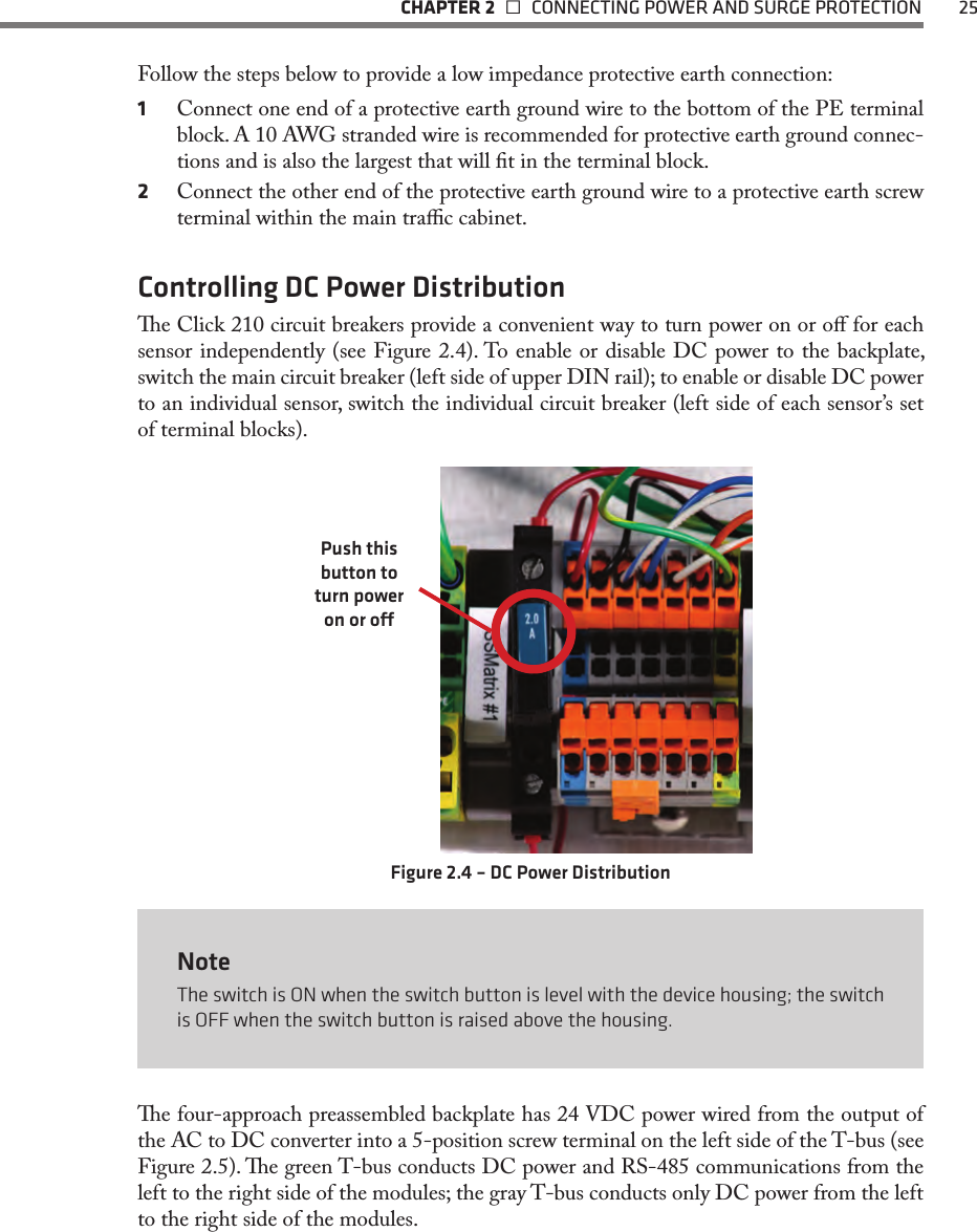   CHAPTER 2    CONNECTING POWER AND SURGE PROTECTION  25Follow the steps below to provide a low impedance protective earth connection:1  Connect one end of a protective earth ground wire to the bottom of the PE terminal block. A 10 AWG stranded wire is recommended for protective earth ground connec-tions and is also the largest that will t in the terminal block. 2  Connect the other end of the protective earth ground wire to a protective earth screw terminal within the main trac cabinet.Controlling DC Power Distributione Click 210 circuit breakers provide a convenient way to turn power on or o for each sensor independently (see Figure 2.4). To enable or disable DC power to the backplate, switch the main circuit breaker (left side of upper DIN rail); to enable or disable DC power to an individual sensor, switch the individual circuit breaker (left side of each sensor’s set of terminal blocks).Push this button to turn power on or oFigure 2.4 – DC Power DistributionNoteThe switch is ON when the switch button is level with the device housing; the switch is OFF when the switch button is raised above the housing.e four-approach preassembled backplate has 24 VDC power wired from the output of the AC to DC converter into a 5-position screw terminal on the left side of the T-bus (see Figure 2.5). e green T-bus conducts DC power and RS-485 communications from the left to the right side of the modules; the gray T-bus conducts only DC power from the left to the right side of the modules.    