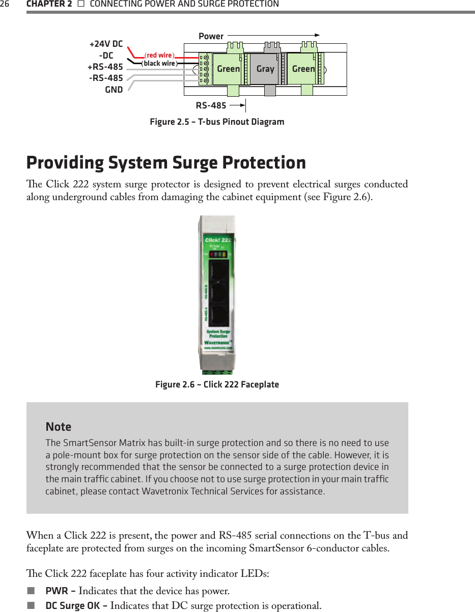 26  CHAPTER 2   CONNECTING POWER AND SURGE PROTECTION( )( )+24V DC-DC+RS-485-RS-485GNDred wireblack wirePowerRS-485Green GreenGrayFigure 2.5 – T-bus Pinout DiagramProviding System Surge Protectione Click 222 system surge protector is designed to prevent electrical surges conducted along underground cables from damaging the cabinet equipment (see Figure 2.6).Figure 2.6 – Click 222 FaceplateNoteThe SmartSensor Matrix has built-in surge protection and so there is no need to use a pole-mount box for surge protection on the sensor side of the cable. However, it is strongly recommended that the sensor be connected to a surge protection device in the main trac cabinet. If you choose not to use surge protection in your main trac cabinet, please contact Wavetronix Technical Services for assistance.When a Click 222 is present, the power and RS-485 serial connections on the T-bus and faceplate are protected from surges on the incoming SmartSensor 6-conductor cables. e Click 222 faceplate has four activity indicator LEDs: PWR – Indicates that the device has power. DC Surge OK – Indicates that DC surge protection is operational.