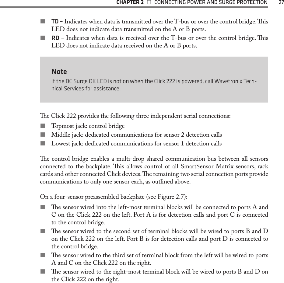   CHAPTER 2    CONNECTING POWER AND SURGE PROTECTION  27 TD – Indicates when data is transmitted over the T-bus or over the control bridge. is LED does not indicate data transmitted on the A or B ports. RD – Indicates when data is received over the T-bus or over the control bridge. is LED does not indicate data received on the A or B ports.NoteIf the DC Surge OK LED is not on when the Click 222 is powered, call Wavetronix Tech-nical Services for assistance.e Click 222 provides the following three independent serial connections:  Topmost jack: control bridge Middle jack: dedicated communications for sensor 2 detection calls Lowest jack: dedicated communications for sensor 1 detection calls e control bridge enables a multi-drop shared communication bus between all sensors connected to the backplate. is allows control of all SmartSensor Matrix sensors, rack cards and other connected Click devices. e remaining two serial connection ports provide communications to only one sensor each, as outlined above.On a four-sensor preassembled backplate (see Figure 2.7): e sensor wired into the left-most terminal blocks will be connected to ports A and C on the Click 222 on the left. Port A is for detection calls and port C is connected to the control bridge.  e sensor wired to the second set of terminal blocks will be wired to ports B and D on the Click 222 on the left. Port B is for detection calls and port D is connected to the control bridge.  e sensor wired to the third set of terminal block from the left will be wired to ports A and C on the Click 222 on the right.  e sensor wired to the right-most terminal block will be wired to ports B and D on the Click 222 on the right. 