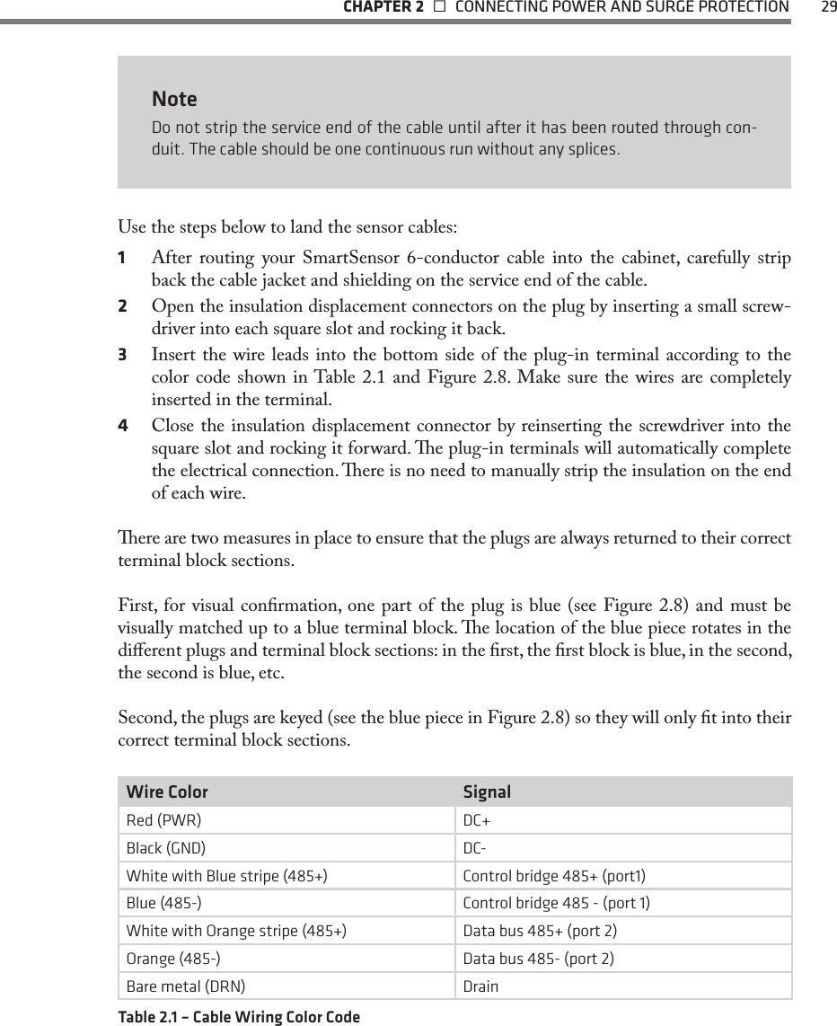   CHAPTER 2    CONNECTING POWER AND SURGE PROTECTION  29NoteDo not strip the service end of the cable until after it has been routed through con-duit. The cable should be one continuous run without any splices.Use the steps below to land the sensor cables:1  After routing your SmartSensor 6-conductor cable into the cabinet, carefully strip back the cable jacket and shielding on the service end of the cable.2  Open the insulation displacement connectors on the plug by inserting a small screw-driver into each square slot and rocking it back. 3  Insert the wire leads into the bottom side of the plug-in terminal according to the color code  shown  in Table  2.1  and  Figure 2.8.  Make  sure the wires are completely inserted in the terminal.4  Close the insulation displacement connector by reinserting the screwdriver into the square slot and rocking it forward. e plug-in terminals will automatically complete the electrical connection. ere is no need to manually strip the insulation on the end of each wire.ere are two measures in place to ensure that the plugs are always returned to their correct terminal block sections.First, for visual conrmation, one part of the plug is blue (see Figure 2.8) and must be visually matched up to a blue terminal block. e location of the blue piece rotates in the dierent plugs and terminal block sections: in the rst, the rst block is blue, in the second, the second is blue, etc.Second, the plugs are keyed (see the blue piece in Figure 2.8) so they will only t into their correct terminal block sections.Wire Color SignalRed (PWR) DC+Black (GND) DC-White with Blue stripe (485+) Control bridge 485+ (port1)Blue (485-) Control bridge 485 - (port 1)White with Orange stripe (485+) Data bus 485+ (port 2)Orange (485-) Data bus 485- (port 2)Bare metal (DRN) DrainTable 2.1 – Cable Wiring Color Code