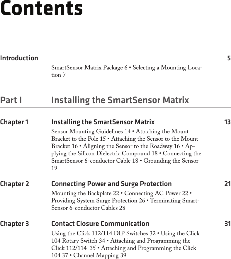 ContentsIntroduction 5SmartSensor Matrix Package 6 • Selecting a Mounting Loca-tion 7Part I  Installing the SmartSensor MatrixChapter 1  Installing the SmartSensor Matrix  13Sensor Mounting Guidelines 14 • Attaching the Mount Bracket to the Pole 15 • Attaching the Sensor to the Mount Bracket 16 • Aligning the Sensor to the Roadway 16 • Ap-plying the Silicon Dielectric Compound 18 • Connecting the SmartSensor 6-conductor Cable 18 • Grounding the Sensor 19Chapter 2  Connecting Power and Surge Protection  21Mounting the Backplate 22 • Connecting AC Power 22 • Providing System Surge Protection 26 • Terminating Smart-Sensor 6-conductor Cables 28Chapter 3  Contact Closure Communication  31Using the Click 112/114 DIP Switches 32 • Using the Click 104 Rotary Switch 34 • Attaching and Programming the Click 112/114  35 • Attaching and Programming the Click 104 37 • Channel Mapping 39