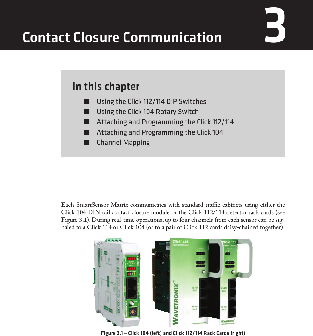 In this chapter  Using the Click 112/114 DIP Switches  Using the Click 104 Rotary Switch  Attaching and Programming the Click 112/114  Attaching and Programming the Click 104  Channel Mapping3Each SmartSensor Matrix communicates with standard trac cabinets using either the Click 104 DIN rail contact closure module or the Click 112/114 detector rack cards (see Figure 3.1). During real-time operations, up to four channels from each sensor can be sig-naled to a Click 114 or Click 104 (or to a pair of Click 112 cards daisy-chained together).Figure 3.1 – Click 104 (left) and Click 112/114 Rack Cards (right)Contact Closure Communication 3 