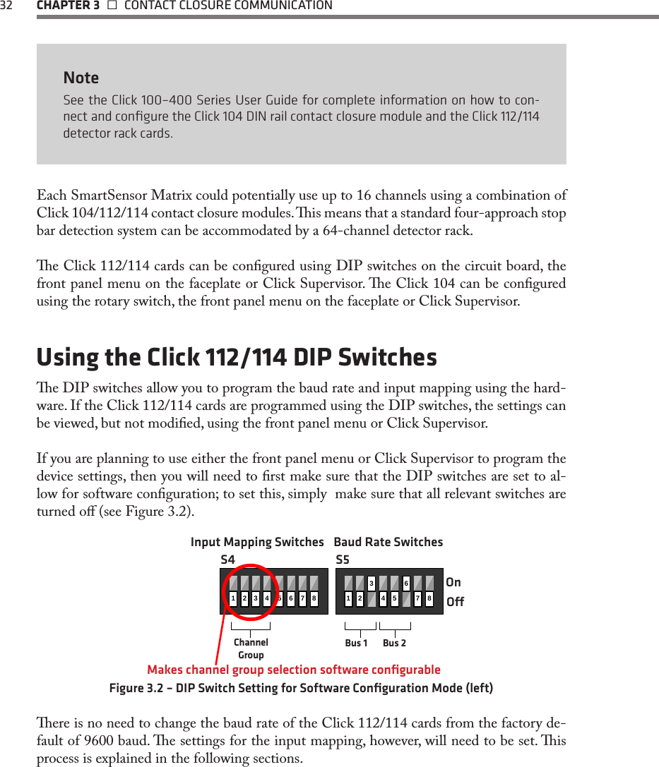 32  CHAPTER 3   CONTACT CLOSURE COMMUNICATIONNoteSee the Click 100–400 Series User Guide for complete information on how to con-nect and conﬁgure the Click 104 DIN rail contact closure module and the Click 112/114 detector rack cards. Each SmartSensor Matrix could potentially use up to 16 channels using a combination of Click 104/112/114 contact closure modules. is means that a standard four-approach stop bar detection system can be accommodated by a 64-channel detector rack.e Click 112/114 cards can be congured using DIP switches on the circuit board, the front panel menu on the faceplate or Click Supervisor. e Click 104 can be congured using the rotary switch, the front panel menu on the faceplate or Click Supervisor.Using the Click 112/114 DIP Switchese DIP switches allow you to program the baud rate and input mapping using the hard-ware. If the Click 112/114 cards are programmed using the DIP switches, the settings can be viewed, but not modied, using the front panel menu or Click Supervisor. If you are planning to use either the front panel menu or Click Supervisor to program the device settings, then you will need to rst make sure that the DIP switches are set to al-low for software conguration; to set this, simply  make sure that all relevant switches are turned o (see Figure 3.2). 1435678123456782OnOMakes channel group selection software conﬁgurableChannel GroupBus 1 Bus 2S4 S5Input Mapping Switches Baud Rate SwitchesFigure 3.2 – DIP Switch Setting for Software Conﬁguration Mode (left)ere is no need to change the baud rate of the Click 112/114 cards from the factory de-fault of 9600 baud. e settings for the input mapping, however, will need to be set. is process is explained in the following sections.