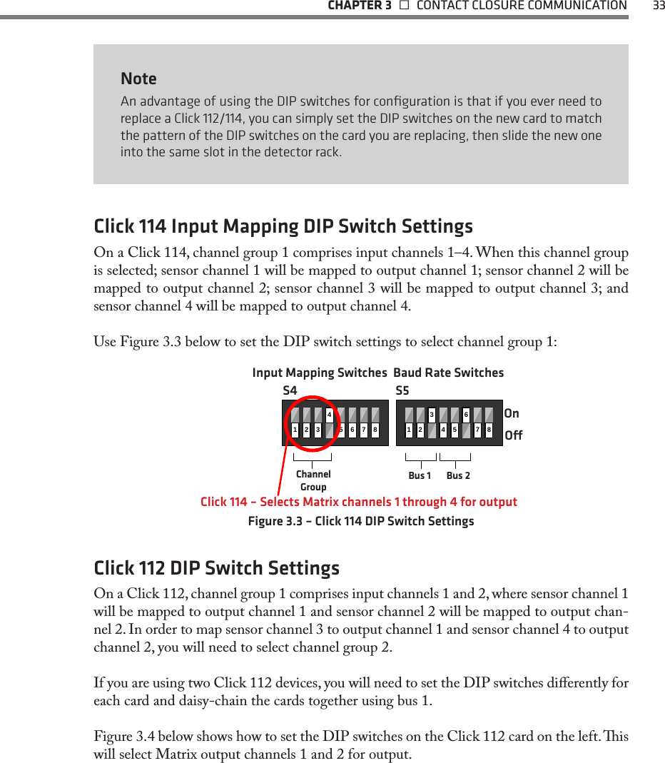   CHAPTER 3    CONTACT CLOSURE COMMUNICATION  33NoteAn advantage of using the DIP switches for conﬁguration is that if you ever need to replace a Click 112/114, you can simply set the DIP switches on the new card to match the pattern of the DIP switches on the card you are replacing, then slide the new one into the same slot in the detector rack. Click 114 Input Mapping DIP Switch SettingsOn a Click 114, channel group 1 comprises input channels 1–4. When this channel group is selected; sensor channel 1 will be mapped to output channel 1; sensor channel 2 will be mapped to output channel 2; sensor channel 3 will be mapped to output channel 3; and sensor channel 4 will be mapped to output channel 4.Use Figure 3.3 below to set the DIP switch settings to select channel group 1:1234567812345678OnOClick 114 – Selects Matrix channels 1 through 4 for outputChannel GroupBus 1 Bus 2S4 S5Input Mapping Switches Baud Rate SwitchesFigure 3.3 – Click 114 DIP Switch SettingsClick 112 DIP Switch SettingsOn a Click 112, channel group 1 comprises input channels 1 and 2, where sensor channel 1 will be mapped to output channel 1 and sensor channel 2 will be mapped to output chan-nel 2. In order to map sensor channel 3 to output channel 1 and sensor channel 4 to output channel 2, you will need to select channel group 2. If you are using two Click 112 devices, you will need to set the DIP switches dierently for each card and daisy-chain the cards together using bus 1. Figure 3.4 below shows how to set the DIP switches on the Click 112 card on the left. is will select Matrix output channels 1 and 2 for output.  