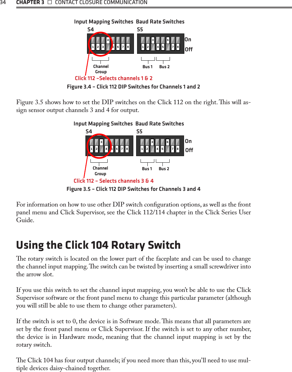 34  CHAPTER 3   CONTACT CLOSURE COMMUNICATION1234567812345678OnOChannel GroupBus 1 Bus 2S4 S5Input Mapping Switches Baud Rate SwitchesClick 112 –Selects channels 1 &amp; 2Figure 3.4 – Click 112 DIP Switches for Channels 1 and 2Figure 3.5 shows how to set the DIP switches on the Click 112 on the right. is will as-sign sensor output channels 3 and 4 for output. 1243567812345678OnOClick 112 – Selects channels 3 &amp; 4Channel GroupBus 1 Bus 2S4 S5Input Mapping Switches Baud Rate SwitchesFigure 3.5 – Click 112 DIP Switches for Channels 3 and 4For information on how to use other DIP switch conguration options, as well as the front panel menu and Click Supervisor, see the Click 112/114 chapter in the Click Series User Guide. Using the Click 104 Rotary Switche rotary switch is located on the lower part of the faceplate and can be used to change the channel input mapping. e switch can be twisted by inserting a small screwdriver into the arrow slot. If you use this switch to set the channel input mapping, you won’t be able to use the Click Supervisor software or the front panel menu to change this particular parameter (although you will still be able to use them to change other parameters).  If the switch is set to 0, the device is in Software mode. is means that all parameters are set by the front panel menu or Click Supervisor. If the switch is set to any other number, the device is in Hardware mode, meaning that the channel input mapping is set by the rotary switch. e Click 104 has four output channels; if you need more than this, you’ll need to use mul-tiple devices daisy-chained together.