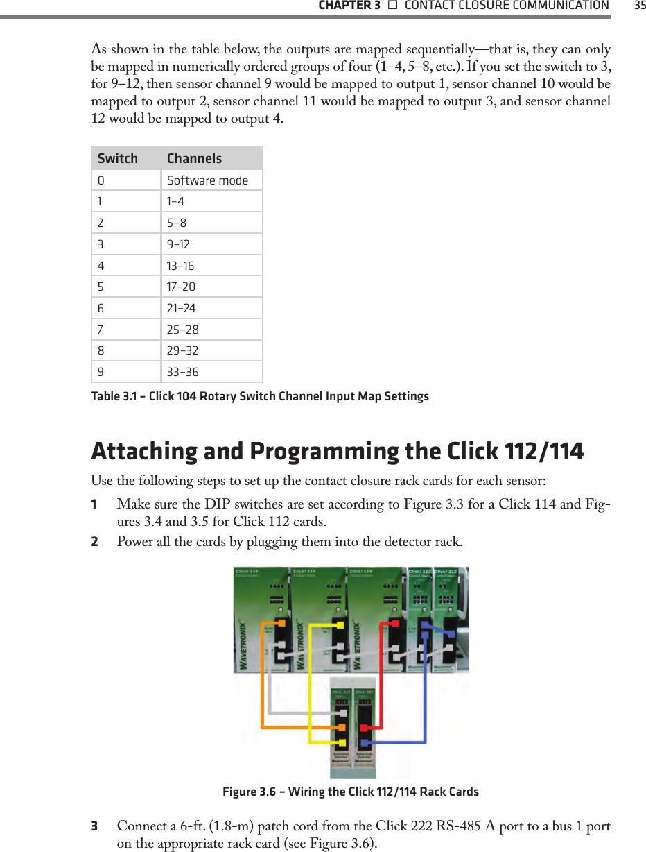   CHAPTER 3    CONTACT CLOSURE COMMUNICATION  35As shown in the table below, the outputs are mapped sequentially—that is, they can only be mapped in numerically ordered groups of four (1–4, 5–8, etc.). If you set the switch to 3, for 9–12, then sensor channel 9 would be mapped to output 1, sensor channel 10 would be mapped to output 2, sensor channel 11 would be mapped to output 3, and sensor channel 12 would be mapped to output 4.Switch Channels0 Software mode1 1–42 5–83 9–124 13–16517–206 21–247 25–288 29–32933–36Table 3.1 – Click 104 Rotary Switch Channel Input Map SettingsAttaching and Programming the Click 112/114 Use the following steps to set up the contact closure rack cards for each sensor:1  Make sure the DIP switches are set according to Figure 3.3 for a Click 114 and Fig-ures 3.4 and 3.5 for Click 112 cards.2  Power all the cards by plugging them into the detector rack. Figure 3.6 – Wiring the Click 112/114 Rack Cards3  Connect a 6-ft. (1.8-m) patch cord from the Click 222 RS-485 A port to a bus 1 port on the appropriate rack card (see Figure 3.6).