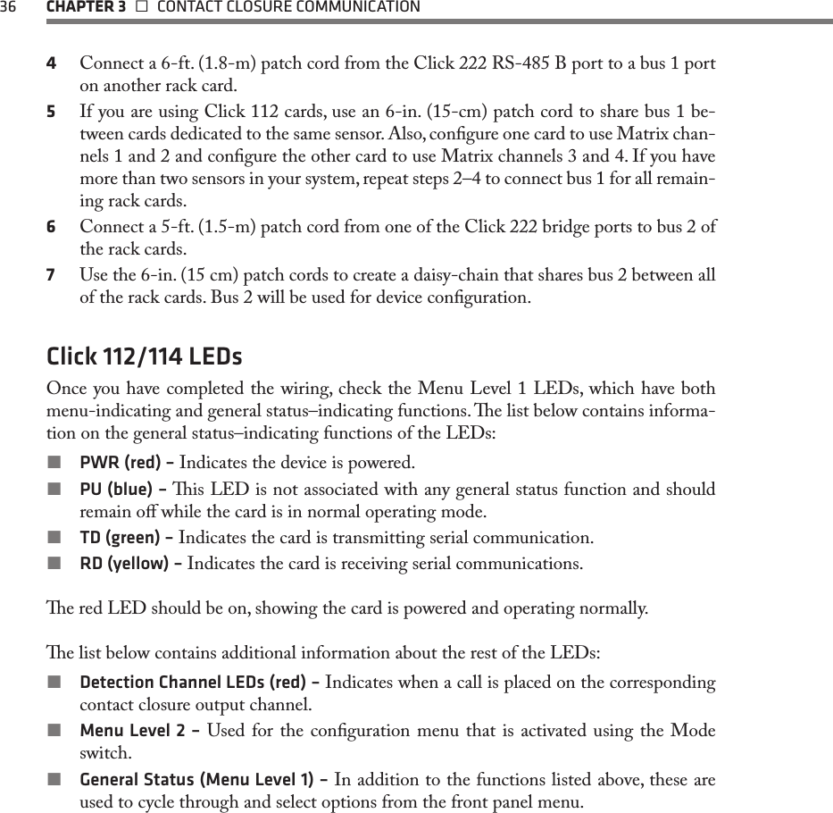 36  CHAPTER 3   CONTACT CLOSURE COMMUNICATION4  Connect a 6-ft. (1.8-m) patch cord from the Click 222 RS-485 B port to a bus 1 port on another rack card.5  If you are using Click 112 cards, use an 6-in. (15-cm) patch cord to share bus 1 be-tween cards dedicated to the same sensor. Also, congure one card to use Matrix chan-nels 1 and 2 and congure the other card to use Matrix channels 3 and 4. If you have more than two sensors in your system, repeat steps 2–4 to connect bus 1 for all remain-ing rack cards.6  Connect a 5-ft. (1.5-m) patch cord from one of the Click 222 bridge ports to bus 2 of the rack cards.7  Use the 6-in. (15 cm) patch cords to create a daisy-chain that shares bus 2 between all of the rack cards. Bus 2 will be used for device conguration.Click 112/114 LEDsOnce you have completed the wiring, check the Menu Level 1 LEDs, which have both menu-indicating and general status–indicating functions. e list below contains informa-tion on the general status–indicating functions of the LEDs: PWR (red) – Indicates the device is powered. PU (blue) – is LED is not associated with any general status function and should remain o while the card is in normal operating mode. TD (green) – Indicates the card is transmitting serial communication. RD (yellow) – Indicates the card is receiving serial communications.e red LED should be on, showing the card is powered and operating normally.e list below contains additional information about the rest of the LEDs: Detection Channel LEDs (red) – Indicates when a call is placed on the corresponding contact closure output channel. Menu Level 2 – Used for the conguration menu that is activated using the Mode switch. General Status (Menu Level 1) – In addition to the functions listed above, these are used to cycle through and select options from the front panel menu. 