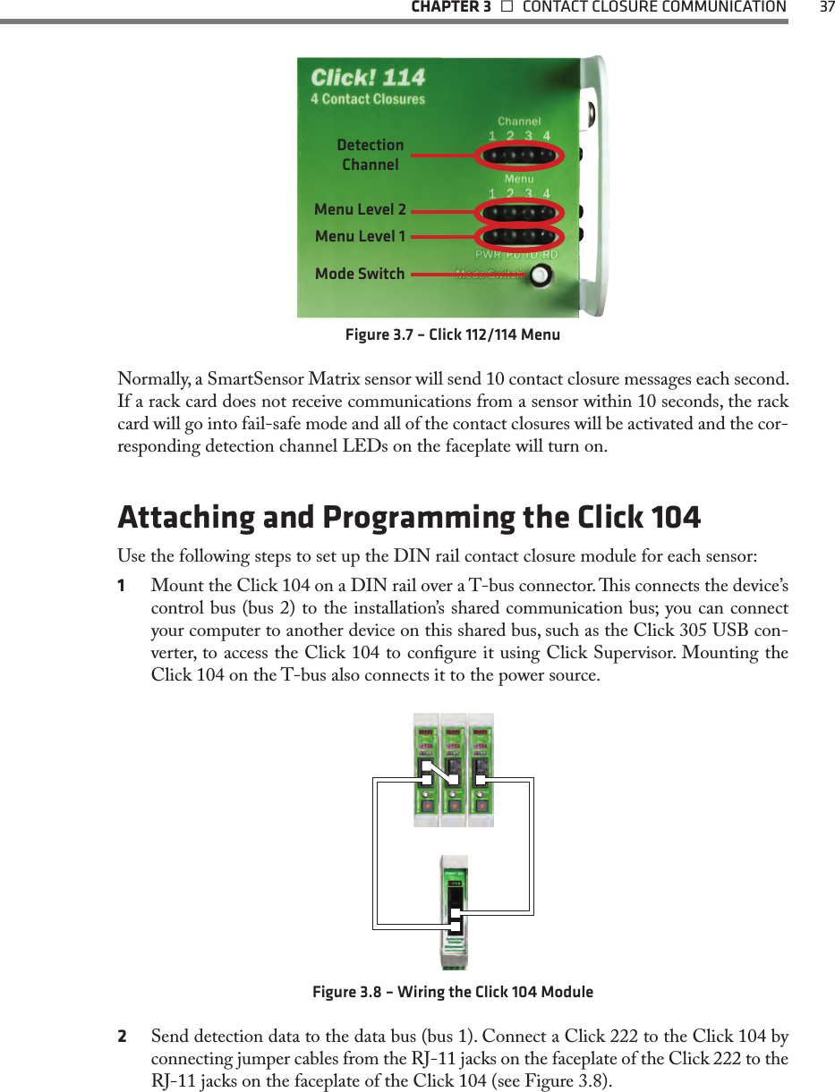   CHAPTER 3    CONTACT CLOSURE COMMUNICATION  37Detection ChannelMenu Level 2Menu Level 1Mode SwitchFigure 3.7 – Click 112/114 MenuNormally, a SmartSensor Matrix sensor will send 10 contact closure messages each second. If a rack card does not receive communications from a sensor within 10 seconds, the rack card will go into fail-safe mode and all of the contact closures will be activated and the cor-responding detection channel LEDs on the faceplate will turn on. Attaching and Programming the Click 104Use the following steps to set up the DIN rail contact closure module for each sensor:1  Mount the Click 104 on a DIN rail over a T-bus connector. is connects the device’s control bus (bus 2) to the installation’s shared communication bus; you can connect your computer to another device on this shared bus, such as the Click 305 USB con-verter, to access the Click 104 to congure it using Click Supervisor. Mounting the Click 104 on the T-bus also connects it to the power source.Figure 3.8 – Wiring the Click 104 Module2  Send detection data to the data bus (bus 1). Connect a Click 222 to the Click 104 by connecting jumper cables from the RJ-11 jacks on the faceplate of the Click 222 to the RJ-11 jacks on the faceplate of the Click 104 (see Figure 3.8).