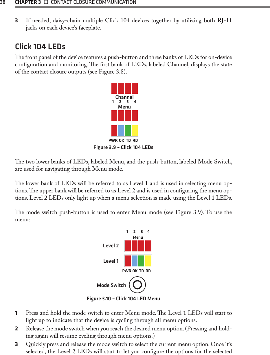 38  CHAPTER 3   CONTACT CLOSURE COMMUNICATION3  If needed, daisy-chain multiple Click 104 devices together by utilizing both RJ-11 jacks on each device’s faceplate.Click 104 LEDse front panel of the device features a push-button and three banks of LEDs for on-device conguration and monitoring. e rst bank of LEDs, labeled Channel, displays the state of the contact closure outputs (see Figure 3.8).         1      2      3      4ChannelMenuPWR OK TD RDFigure 3.9 – Click 104 LEDse two lower banks of LEDs, labeled Menu, and the push-button, labeled Mode Switch, are used for navigating through Menu mode. e lower bank of LEDs will be referred to as Level 1 and is used in selecting menu op-tions. e upper bank will be referred to as Level 2 and is used in conguring the menu op-tions. Level 2 LEDs only light up when a menu selection is made using the Level 1 LEDs.e mode switch push-button is used to enter Menu mode (see Figure 3.9). To use the menu:Mode SwitchMenuPWR OK  TD  RD1      2      3     4      Level 1Level 2Figure 3.10 – Click 104 LED Menu1  Press and hold the mode switch to enter Menu mode. e Level 1 LEDs will start to light up to indicate that the device is cycling through all menu options.2  Release the mode switch when you reach the desired menu option. (Pressing and hold-ing again will resume cycling through menu options.)3  Quickly press and release the mode switch to select the current menu option. Once it’s selected, the Level 2 LEDs will start to let you congure the options for the selected 