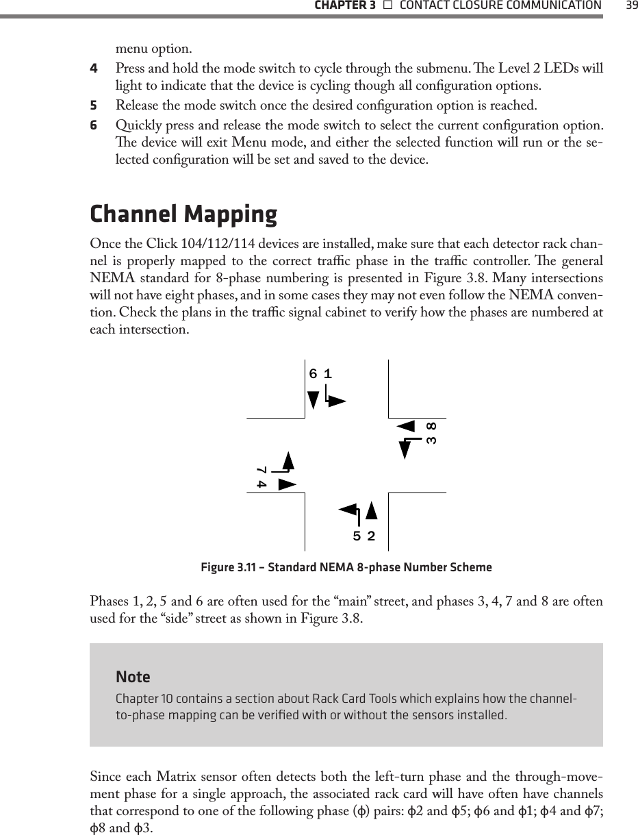   CHAPTER 3    CONTACT CLOSURE COMMUNICATION  39menu option.4  Press and hold the mode switch to cycle through the submenu. e Level 2 LEDs will light to indicate that the device is cycling though all conguration options.5  Release the mode switch once the desired conguration option is reached.6  Quickly press and release the mode switch to select the current conguration option. e device will exit Menu mode, and either the selected function will run or the se-lected conguration will be set and saved to the device.Channel MappingOnce the Click 104/112/114 devices are installed, make sure that each detector rack chan-nel is properly mapped to the correct trac phase in the trac controller. e general NEMA standard for 8-phase numbering is presented in Figure 3.8. Many intersections will not have eight phases, and in some cases they may not even follow the NEMA conven-tion. Check the plans in the trac signal cabinet to verify how the phases are numbered at each intersection.25164783Figure 3.11 – Standard NEMA 8-phase Number SchemePhases 1, 2, 5 and 6 are often used for the “main” street, and phases 3, 4, 7 and 8 are often used for the “side” street as shown in Figure 3.8.NoteChapter 10 contains a section about Rack Card Tools which explains how the channel-to-phase mapping can be veriﬁed with or without the sensors installed.Since each Matrix sensor often detects both the left-turn phase and the through-move-ment phase for a single approach, the associated rack card will have often have channels that correspond to one of the following phase (ф) pairs: ф2 and ф5; ф6 and ф1; ф4 and ф7; ф8 and ф3.