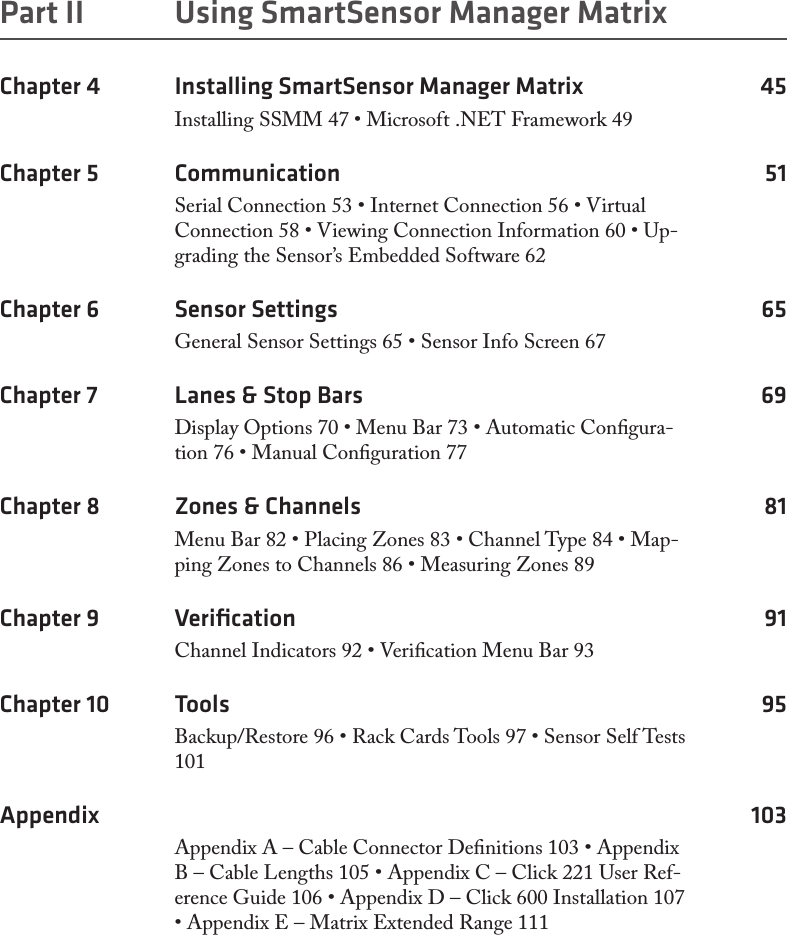 Part II  Using SmartSensor Manager MatrixChapter 4  Installing SmartSensor Manager Matrix  45Installing SSMM 47 • Microsoft .NET Framework 49Chapter 5  Communication 51Serial Connection 53 • Internet Connection 56 • Virtual Connection 58 • Viewing Connection Information 60 • Up-grading the Sensor’s Embedded Software 62Chapter 6  Sensor Settings  65General Sensor Settings 65 • Sensor Info Screen 67Chapter 7  Lanes &amp; Stop Bars  69Display Options 70 • Menu Bar 73 • Automatic Congura-tion 76 • Manual Conguration 77Chapter 8  Zones &amp; Channels  81Menu Bar 82 • Placing Zones 83 • Channel Type 84 • Map-ping Zones to Channels 86 • Measuring Zones 89Chapter 9  Veriﬁcation 91Channel Indicators 92 • Verication Menu Bar 93Chapter 10  Tools 95Backup/Restore 96 • Rack Cards Tools 97 • Sensor Self Tests 101Appendix 103Appendix A – Cable Connector Denitions 103 • Appendix B – Cable Lengths 105 • Appendix C – Click 221 User Ref-erence Guide 106 • Appendix D – Click 600 Installation 107 • Appendix E – Matrix Extended Range 111