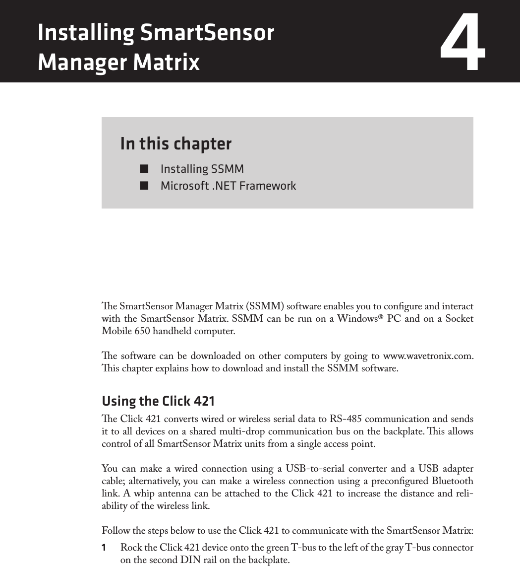 In this chapter  Installing SSMM  Microsoft .NET Framework4e SmartSensor Manager Matrix (SSMM) software enables you to congure and interact with the SmartSensor Matrix. SSMM can be run on a Windows® PC and on a Socket Mobile 650 handheld computer. e software can be downloaded on other computers by going to www.wavetronix.com. is chapter explains how to download and install the SSMM software.Using the Click 421e Click 421 converts wired or wireless serial data to RS-485 communication and sends it to all devices on a shared multi-drop communication bus on the backplate. is allows control of all SmartSensor Matrix units from a single access point.You can make a wired connection using a USB-to-serial converter and a USB adapter cable; alternatively, you can make a wireless connection using a precongured Bluetooth link. A whip antenna can be attached to the Click 421 to increase the distance and reli-ability of the wireless link.Follow the steps below to use the Click 421 to communicate with the SmartSensor Matrix:1  Rock the Click 421 device onto the green T-bus to the left of the gray T-bus connector on the second DIN rail on the backplate.Installing SmartSensor  Manager Matrix 4 