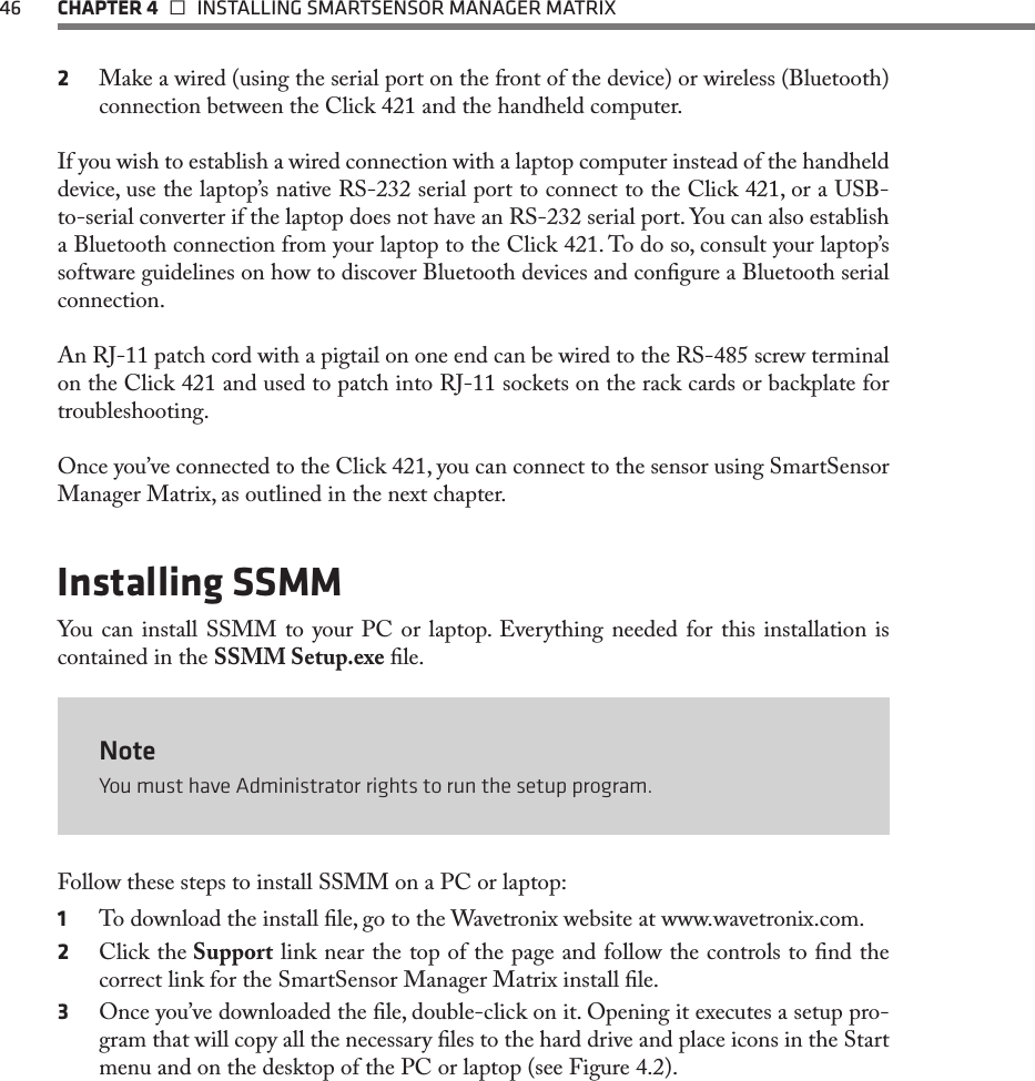 46  CHAPTER 4   INSTALLING SMARTSENSOR MANAGER MATRIX2  Make a wired (using the serial port on the front of the device) or wireless (Bluetooth) connection between the Click 421 and the handheld computer.If you wish to establish a wired connection with a laptop computer instead of the handheld device, use the laptop’s native RS-232 serial port to connect to the Click 421, or a USB-to-serial converter if the laptop does not have an RS-232 serial port. You can also establish a Bluetooth connection from your laptop to the Click 421. To do so, consult your laptop’s software guidelines on how to discover Bluetooth devices and congure a Bluetooth serial connection.An RJ-11 patch cord with a pigtail on one end can be wired to the RS-485 screw terminal on the Click 421 and used to patch into RJ-11 sockets on the rack cards or backplate for troubleshooting.Once you’ve connected to the Click 421, you can connect to the sensor using SmartSensor Manager Matrix, as outlined in the next chapter.Installing SSMMYou can install SSMM to your PC or laptop. Everything needed for this installation is contained in the SSMM Setup.exe le. NoteYou must have Administrator rights to run the setup program.Follow these steps to install SSMM on a PC or laptop:1  To download the install le, go to the Wavetronix website at www.wavetronix.com.2  Click the Support link near the top of the page and follow the controls to nd the correct link for the SmartSensor Manager Matrix install le. 3  Once you’ve downloaded the le, double-click on it. Opening it executes a setup pro-gram that will copy all the necessary les to the hard drive and place icons in the Start menu and on the desktop of the PC or laptop (see Figure 4.2).