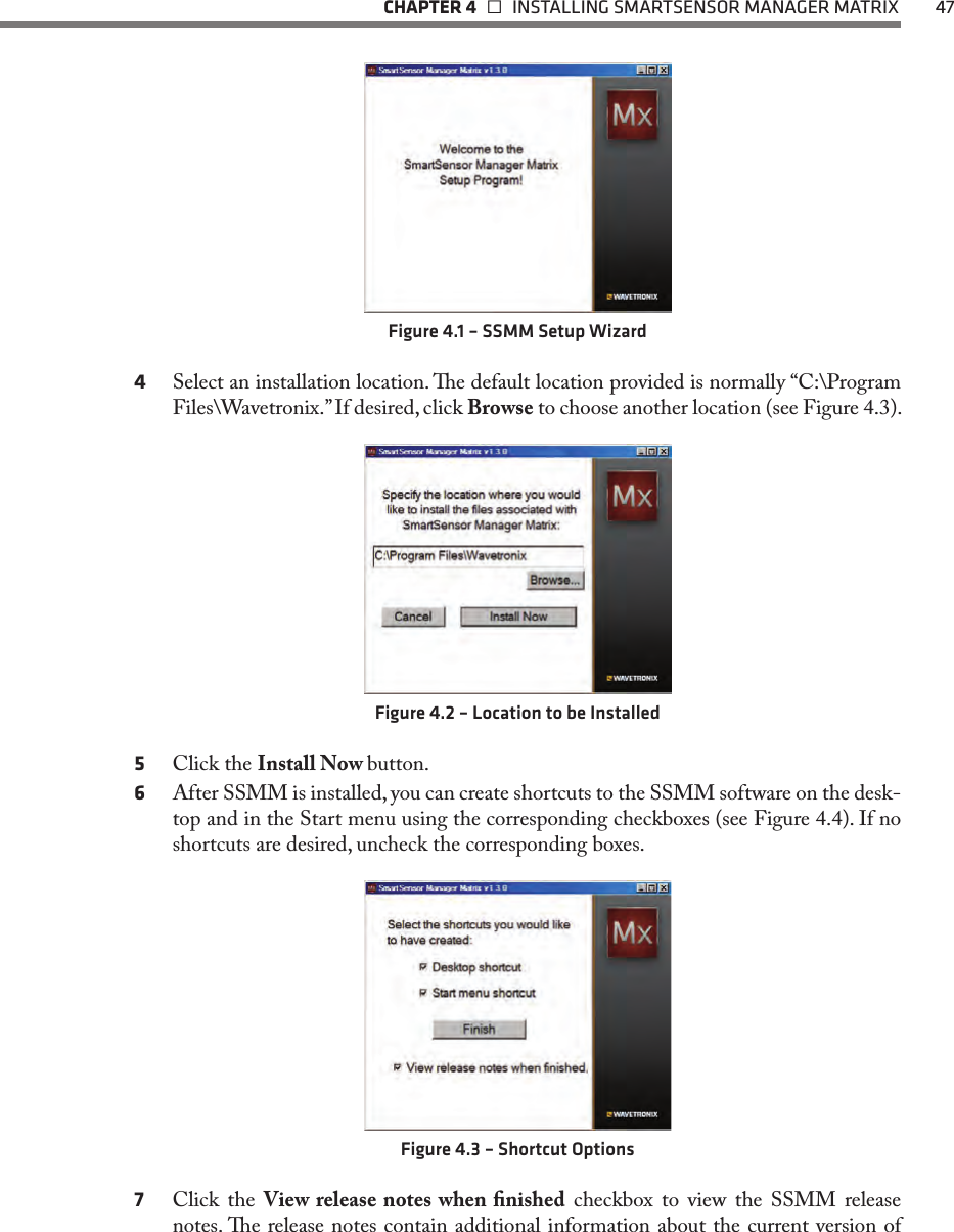   CHAPTER 4    INSTALLING SMARTSENSOR MANAGER MATRIX  47Figure 4.1 – SSMM Setup Wizard4  Select an installation location. e default location provided is normally “C:\Program Files\Wavetronix.” If desired, click Browse to choose another location (see Figure 4.3).Figure 4.2 – Location to be Installed5  Click the Install Now button.6  After SSMM is installed, you can create shortcuts to the SSMM software on the desk-top and in the Start menu using the corresponding checkboxes (see Figure 4.4). If no shortcuts are desired, uncheck the corresponding boxes.Figure 4.3 – Shortcut Options7  Click the View release notes when nished checkbox to view the SSMM release notes. e release notes contain additional information about the current version of 