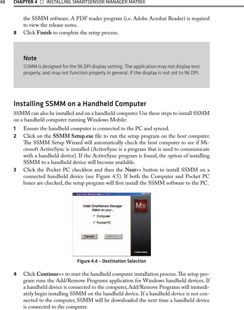 48  CHAPTER 4   INSTALLING SMARTSENSOR MANAGER MATRIXthe SSMM software. A PDF reader program (i.e. Adobe Acrobat Reader) is required to view the release notes.8  Click Finish to complete the setup process.NoteSSMM is designed for the 96 DPI display setting. The application may not display text properly, and may not function properly in general, if the display is not set to 96 DPI.Installing SSMM on a Handheld ComputerSSMM can also be installed and on a handheld computer. Use these steps to install SSMM on a handheld computer running Windows Mobile:1  Ensure the handheld computer is connected to the PC and synced.2  Click on the SSMM Setup.exe le to run the setup program on the host computer. e SSMM Setup Wizard will automatically check the host computer to see if Mi-crosoft ActiveSync is installed (ActiveSync is a program that is used to communicate with a handheld device). If the ActiveSync program is found, the option of installing SSMM to a handheld device will become available.3  Click the Pocket PC checkbox and then the Next&gt;&gt; button to install SSMM on a connected handheld device (see Figure 4.5). If both the Computer and Pocket PC boxes are checked, the setup program will rst install the SSMM software to the PC.Figure 4.4 – Destination Selection4  Click Continue&gt;&gt; to start the handheld computer installation process. e setup pro-gram runs the Add/Remove Programs application for Windows handheld devices. If a handheld device is connected to the computer, Add/Remove Programs will immedi-ately begin installing SSMM on the handheld device. If a handheld device is not con-nected to the computer, SSMM will be downloaded the next time a handheld device is connected to the computer.