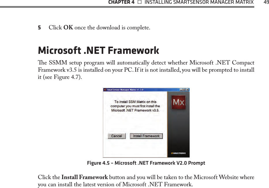   CHAPTER 4    INSTALLING SMARTSENSOR MANAGER MATRIX  495  Click OK once the download is complete.Microsoft .NET Frameworke SSMM setup program will automatically detect whether Microsoft .NET Compact Framework v3.5 is installed on your PC. If it is not installed, you will be prompted to install it (see Figure 4.7).Figure 4.5 – Microsoft .NET Framework V2.0 PromptClick the Install Framework button and you will be taken to the Microsoft Website where you can install the latest version of Microsoft .NET Framework.