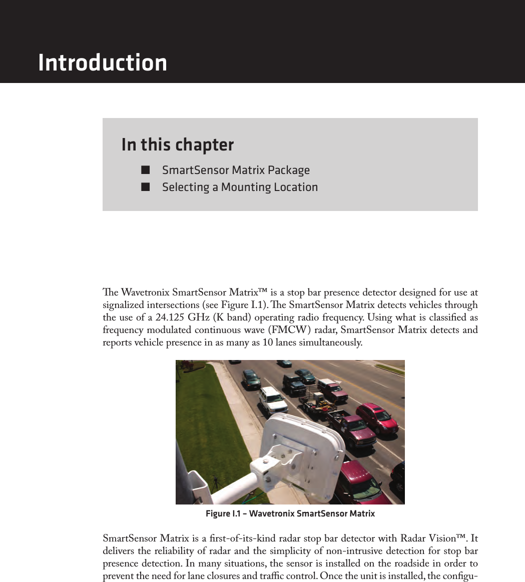 In this chapter  SmartSensor Matrix Package  Selecting a Mounting Locatione Wavetronix SmartSensor Matrix™ is a stop bar presence detector designed for use at signalized intersections (see Figure I.1). e SmartSensor Matrix detects vehicles through the use of a 24.125 GHz (K band) operating radio frequency. Using what is classied as frequency modulated continuous wave (FMCW) radar, SmartSensor Matrix detects and reports vehicle presence in as many as 10 lanes simultaneously. Figure I.1 – Wavetronix SmartSensor MatrixSmartSensor Matrix is a rst-of-its-kind radar stop bar detector with Radar Vision™. It delivers the reliability of radar and the simplicity of non-intrusive detection for stop bar presence detection. In many situations, the sensor is installed on the roadside in order to prevent the need for lane closures and trac control. Once the unit is installed, the congu-Introduction
