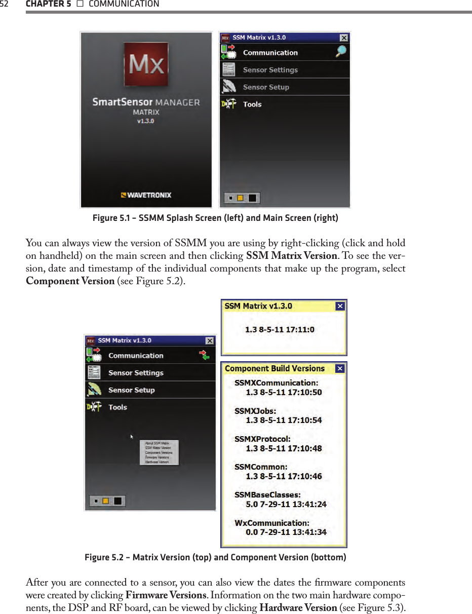 52  CHAPTER 5   COMMUNICATION  Figure 5.1 – SSMM Splash Screen (left) and Main Screen (right)You can always view the version of SSMM you are using by right-clicking (click and hold on handheld) on the main screen and then clicking SSM Matrix Version. To see the ver-sion, date and timestamp of the individual components that make up the program, select Component Version (see Figure 5.2).Figure 5.2 – Matrix Version (top) and Component Version (bottom)After you are connected to a sensor, you can also view the dates the rmware components were created by clicking Firmware Versions. Information on the two main hardware compo-nents, the DSP and RF board, can be viewed by clicking Hardware Version (see Figure 5.3). 