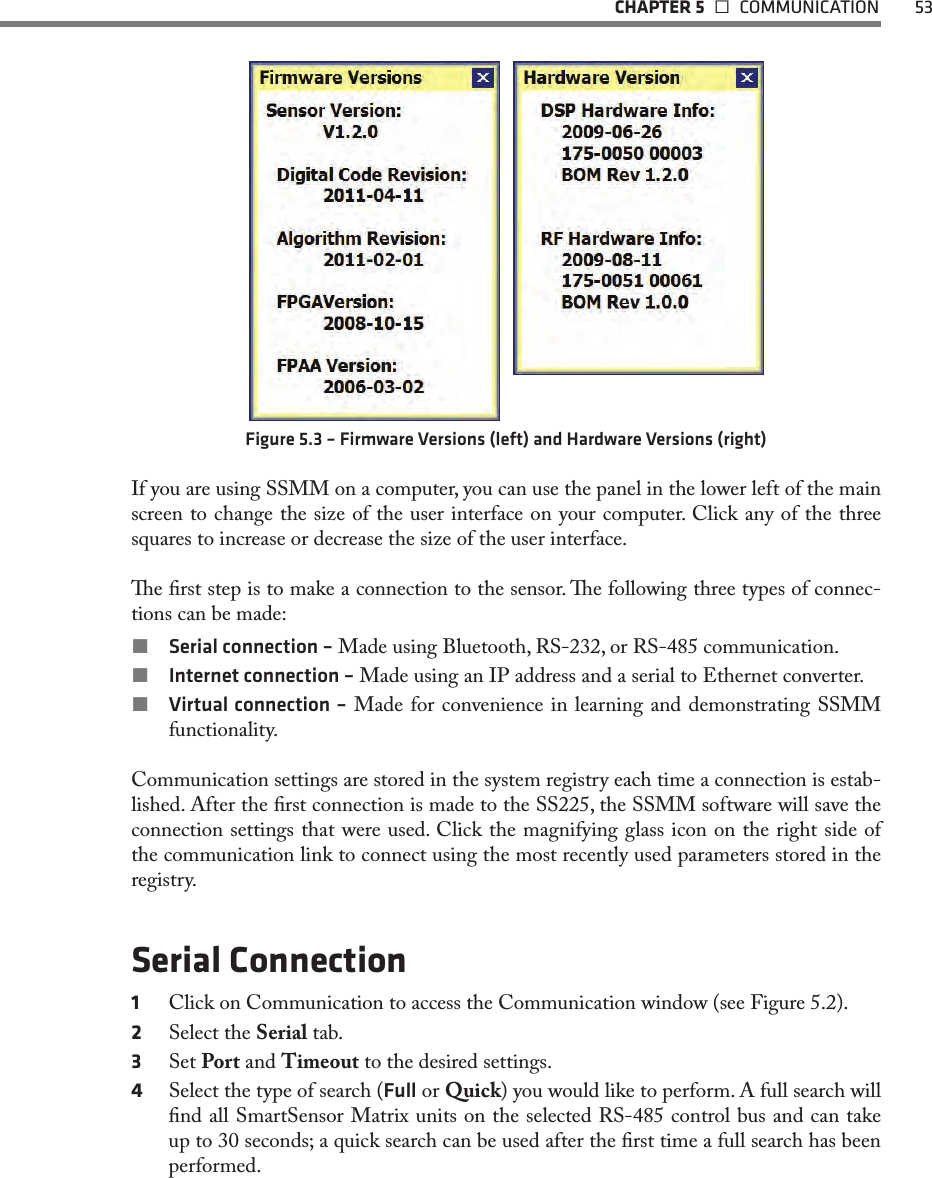   CHAPTER 5   COMMUNICATION  53Figure 5.3 – Firmware Versions (left) and Hardware Versions (right)If you are using SSMM on a computer, you can use the panel in the lower left of the main screen to change the size of the user interface on your computer. Click any of the three squares to increase or decrease the size of the user interface.e rst step is to make a connection to the sensor. e following three types of connec-tions can be made: Serial connection – Made using Bluetooth, RS-232, or RS-485 communication. Internet connection – Made using an IP address and a serial to Ethernet converter. Virtual connection – Made for convenience in learning and demonstrating SSMM functionality. Communication settings are stored in the system registry each time a connection is estab-lished. After the rst connection is made to the SS225, the SSMM software will save the connection settings that were used. Click the magnifying glass icon on the right side of the communication link to connect using the most recently used parameters stored in the registry. Serial Connection1  Click on Communication to access the Communication window (see Figure 5.2).2  Select the Serial tab.3  Set Port and Timeout to the desired settings.4  Select the type of search (Full or Quick) you would like to perform. A full search will nd all SmartSensor Matrix units on the selected RS-485 control bus and can take up to 30 seconds; a quick search can be used after the rst time a full search has been performed.