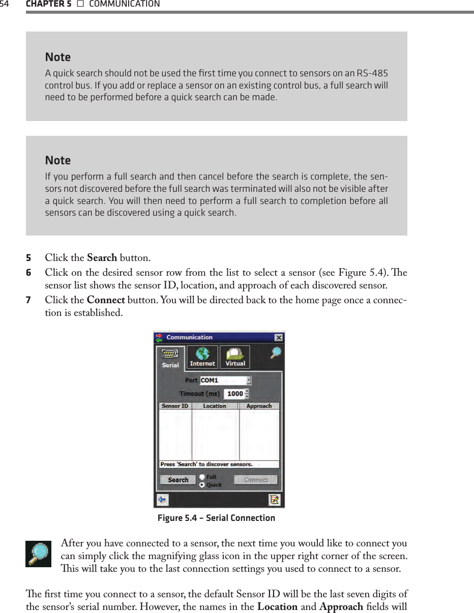 54  CHAPTER 5   COMMUNICATIONNoteA quick search should not be used the ﬁrst time you connect to sensors on an RS-485 control bus. If you add or replace a sensor on an existing control bus, a full search will need to be performed before a quick search can be made.NoteIf you perform a full search and then cancel before the search is complete, the sen-sors not discovered before the full search was terminated will also not be visible after a quick search. You will then need to perform a full search to completion before all sensors can be discovered using a quick search.5  Click the Search button. 6  Click on the desired sensor row from the list to select a sensor (see Figure 5.4). e sensor list shows the sensor ID, location, and approach of each discovered sensor.7  Click the Connect button. You will be directed back to the home page once a connec-tion is established.  Figure 5.4 – Serial ConnectionAfter you have connected to a sensor, the next time you would like to connect you can simply click the magnifying glass icon in the upper right corner of the screen. is will take you to the last connection settings you used to connect to a sensor.e rst time you connect to a sensor, the default Sensor ID will be the last seven digits of the sensor’s serial number. However, the names in the Location and Approach elds will 