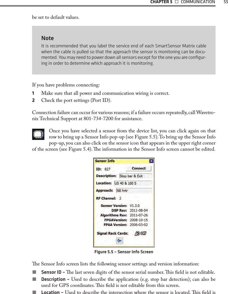   CHAPTER 5   COMMUNICATION  55be set to default values.NoteIt is recommended that you label the service end of each SmartSensor Matrix cable when the cable is pulled so that the approach the sensor is monitoring can be docu-mented. You may need to power down all sensors except for the one you are conﬁgur-ing in order to determine which approach it is monitoring. If you have problems connecting:1  Make sure that all power and communication wiring is correct.2  Check the port settings (Port ID).Connection failure can occur for various reasons; if a failure occurs repeatedly, call Wavetro-nix Technical Support at 801-734-7200 for assistance.Once you have selected a sensor from the device list, you can click again on that row to bring up a Sensor Info pop-up (see Figure 5.5). To bring up the Sensor Info pop-up, you can also click on the sensor icon that appears in the upper right corner of the screen (see Figure 5.4). e information in the Sensor Info screen cannot be edited.Figure 5.5 – Sensor Info Screene Sensor Info screen lists the following sensor settings and version information: Sensor ID – e last seven digits of the sensor serial number. is eld is not editable. Description – Used to describe the application (e.g. stop bar detection); can also be used for GPS coordinates. is eld is not editable from this screen. Location – Used to describe the intersection where the sensor is located. is eld is 