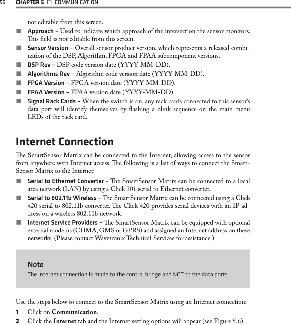 56  CHAPTER 5   COMMUNICATIONnot editable from this screen. Approach – Used to indicate which approach of the intersection the sensor monitors. is eld is not editable from this screen. Sensor Version – Overall sensor product version, which represents a released combi-nation of the DSP, Algorithm, FPGA and FPAA subcomponent versions. DSP Rev – DSP code version date (YYYY-MM-DD). Algorithms Rev – Algorithm code version date (YYYY-MM-DD). FPGA Version – FPGA version date (YYYY-MM-DD). FPAA Version – FPAA version date (YYYY-MM-DD). Signal Rack Cards – When the switch is on, any rack cards connected to this sensor’s data port will identify themselves by ashing a blink sequence on the main menu LEDs of the rack card.Internet Connectione SmartSensor Matrix can be connected to the Internet, allowing access to the sensor from anywhere with Internet access. e following is a list of ways to connect the Smart-Sensor Matrix to the Internet: Serial to Ethernet Converter – e SmartSensor Matrix can be connected to a local area network (LAN) by using a Click 301 serial to Ethernet converter. Serial to 802.11b Wireless – e SmartSensor Matrix can be connected using a Click 420 serial to 802.11b converter. e Click 420 provides serial devices with an IP ad-dress on a wireless 802.11b network. Internet Service Providers – e SmartSensor Matrix can be equipped with optional external modems (CDMA, GMS or GPRS) and assigned an Internet address on these networks. (Please contact Wavetronix Technical Services for assistance.)NoteThe Internet connection is made to the control bridge and NOT to the data ports. Use the steps below to connect to the SmartSensor Matrix using an Internet connection:1  Click on Communication.2  Click the Internet tab and the Internet setting options will appear (see Figure 5.6).