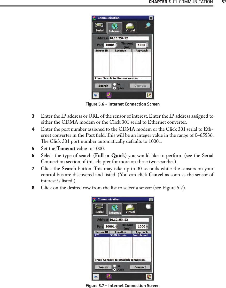   CHAPTER 5   COMMUNICATION  57Figure 5.6 – Internet Connection Screen3  Enter the IP address or URL of the sensor of interest. Enter the IP address assigned to either the CDMA modem or the Click 301 serial to Ethernet converter.4  Enter the port number assigned to the CDMA modem or the Click 301 serial to Eth-ernet converter in the Port eld. is will be an integer value in the range of 0–65536. e Click 301 port number automatically defaults to 10001.5  Set the Timeout value to 1000.6  Select the type of search (Full or Quick) you would like to perform (see the Serial Connection section of this chapter for more on these two searches).7  Click the Search button. is may take up to 30 seconds while the sensors on your control bus are discovered and listed. (You can click Cancel as soon as the sensor of interest is listed.)8  Click on the desired row from the list to select a sensor (see Figure 5.7). Figure 5.7 – Internet Connection Screen