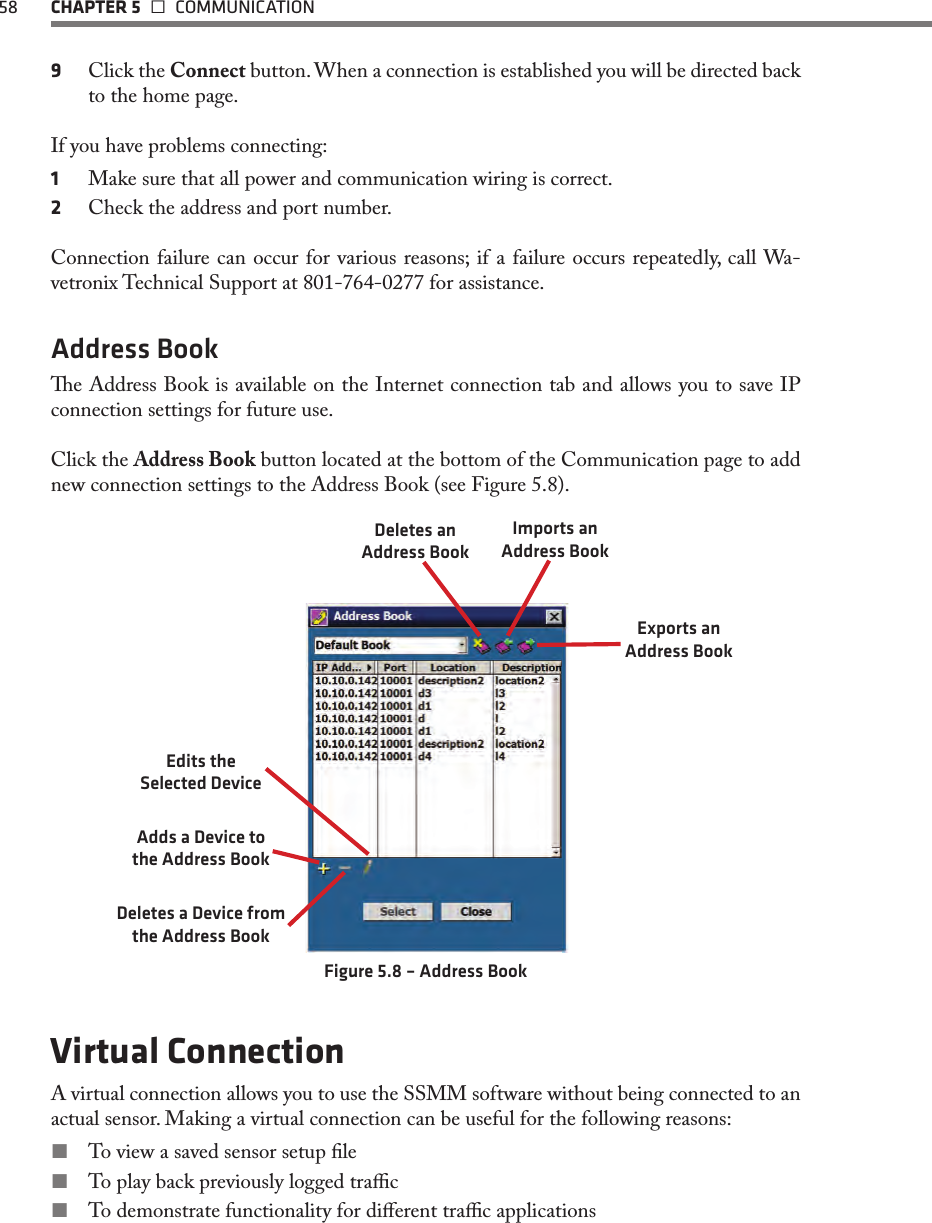 58  CHAPTER 5   COMMUNICATION9  Click the Connect button. When a connection is established you will be directed back to the home page.If you have problems connecting:1  Make sure that all power and communication wiring is correct.2  Check the address and port number.Connection failure can occur for various reasons; if a failure occurs repeatedly, call Wa-vetronix Technical Support at 801-764-0277 for assistance.Address Booke Address Book is available on the Internet connection tab and allows you to save IP connection settings for future use.Click the Address Book button located at the bottom of the Communication page to add new connection settings to the Address Book (see Figure 5.8).Deletes an Address BookImports an Address BookExports an Address BookEdits the  Selected DeviceAdds a Device to the Address BookDeletes a Device from the Address BookFigure 5.8 – Address BookVirtual ConnectionA virtual connection allows you to use the SSMM software without being connected to an actual sensor. Making a virtual connection can be useful for the following reasons: To view a saved sensor setup le To play back previously logged trac To demonstrate functionality for dierent trac applications