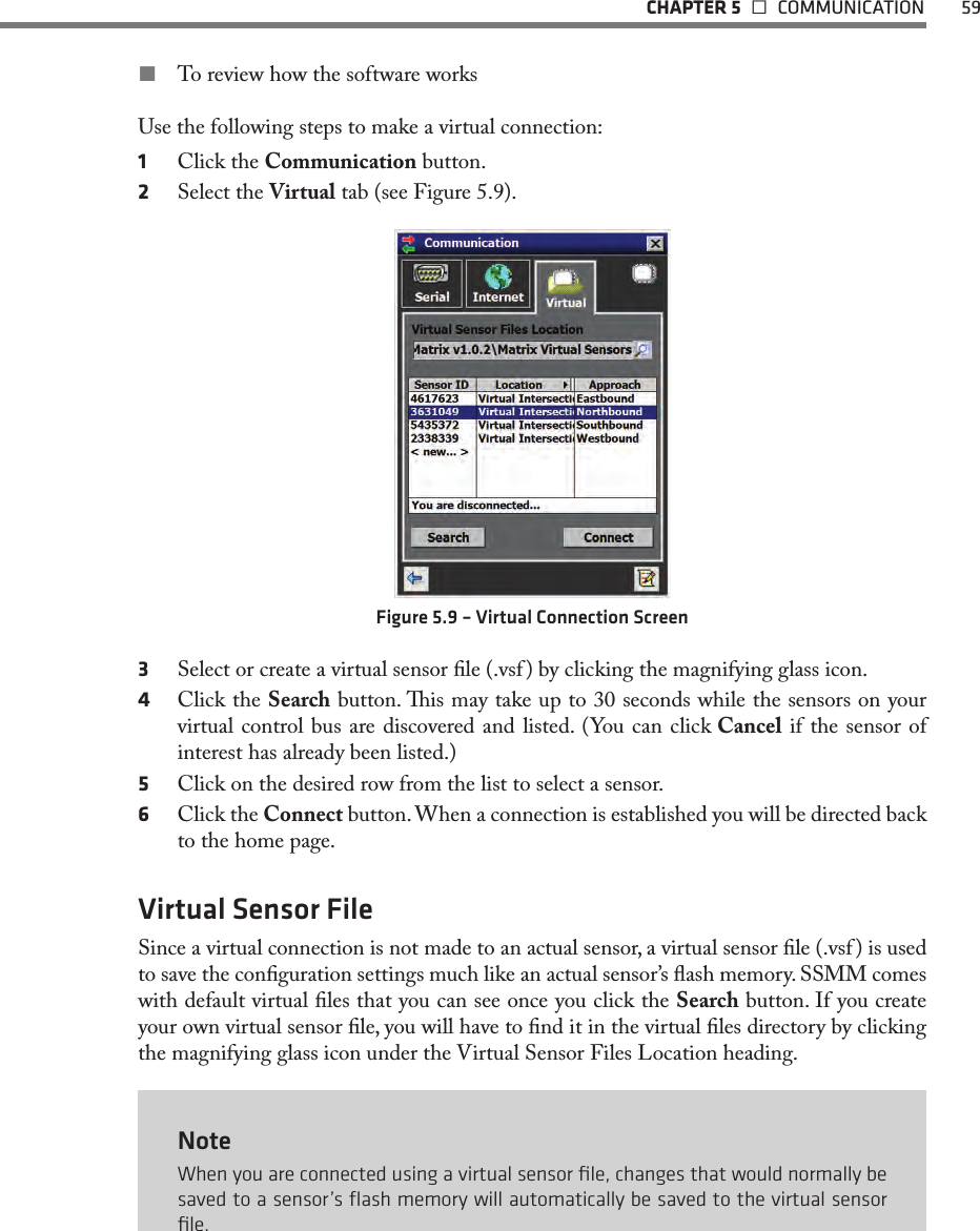   CHAPTER 5   COMMUNICATION  59 To review how the software worksUse the following steps to make a virtual connection:1  Click the Communication button.2  Select the Virtual tab (see Figure 5.9).Figure 5.9 – Virtual Connection Screen3  Select or create a virtual sensor le (.vsf ) by clicking the magnifying glass icon.4  Click the Search button. is may take up to 30 seconds while the sensors on your virtual control bus are discovered and listed. (You can click Cancel if the sensor of interest has already been listed.)5  Click on the desired row from the list to select a sensor. 6  Click the Connect button. When a connection is established you will be directed back to the home page.Virtual Sensor FileSince a virtual connection is not made to an actual sensor, a virtual sensor le (.vsf ) is used to save the conguration settings much like an actual sensor’s ash memory. SSMM comes with default virtual les that you can see once you click the Search button. If you create your own virtual sensor le, you will have to nd it in the virtual les directory by clicking the magnifying glass icon under the Virtual Sensor Files Location heading.NoteWhen you are connected using a virtual sensor ﬁle, changes that would normally be saved to a sensor’s ﬂash memory will automatically be saved to the virtual sensor ﬁle.