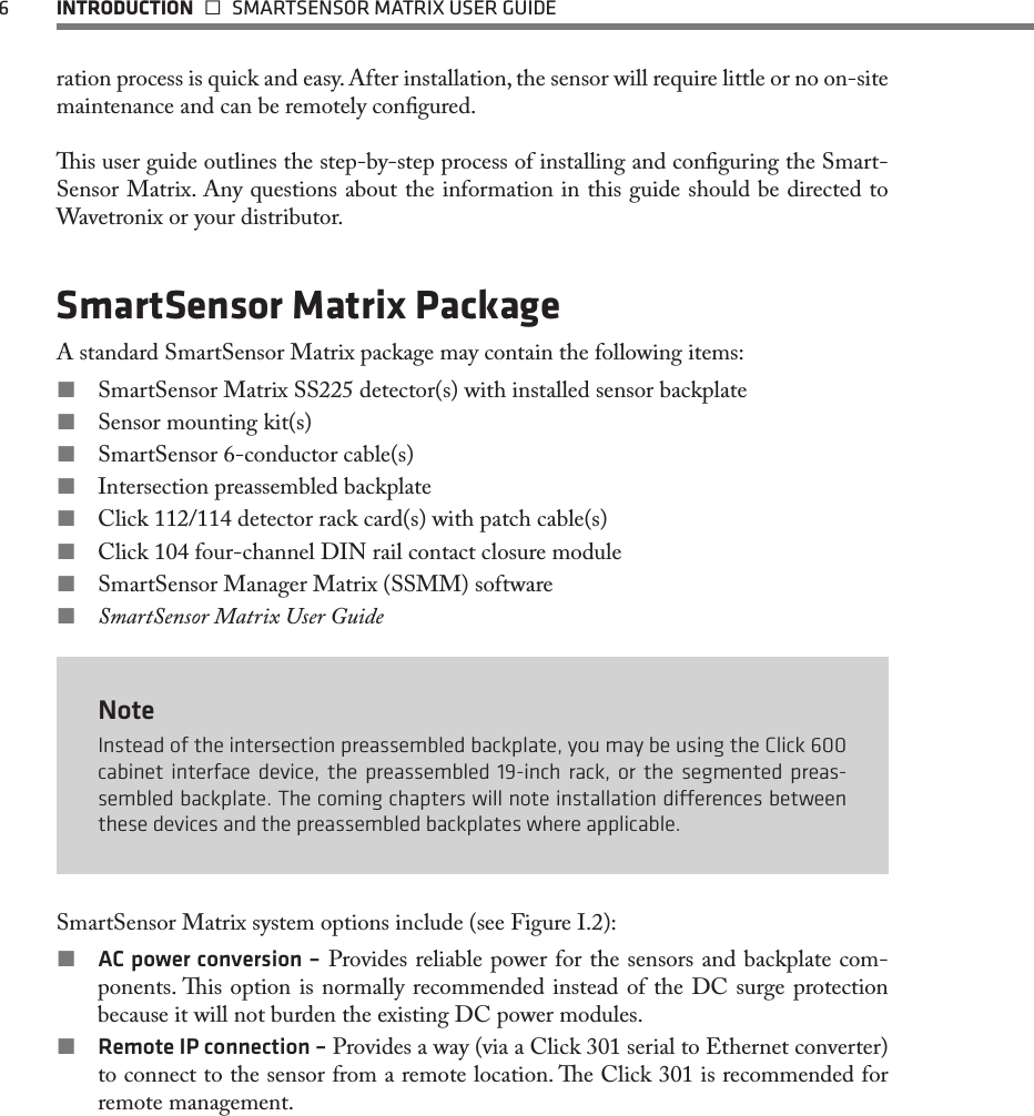 6  INTRODUCTION   SMARTSENSOR MATRIX USER GUIDEration process is quick and easy. After installation, the sensor will require little or no on-site maintenance and can be remotely congured. is user guide outlines the step-by-step process of installing and conguring the Smart-Sensor Matrix. Any questions about the information in this guide should be directed to Wavetronix or your distributor.SmartSensor Matrix PackageA standard SmartSensor Matrix package may contain the following items: SmartSensor Matrix SS225 detector(s) with installed sensor backplate Sensor mounting kit(s) SmartSensor 6-conductor cable(s) Intersection preassembled backplate Click 112/114 detector rack card(s) with patch cable(s) Click 104 four-channel DIN rail contact closure module SmartSensor Manager Matrix (SSMM) software SmartSensor Matrix User GuideNoteInstead of the intersection preassembled backplate, you may be using the Click 600 cabinet interface device, the preassembled 19-inch rack, or the segmented preas-sembled backplate. The coming chapters will note installation dierences between these devices and the preassembled backplates where applicable.SmartSensor Matrix system options include (see Figure I.2): AC power conversion – Provides reliable power for the sensors and backplate com-ponents. is option is normally recommended instead of the DC surge protection because it will not burden the existing DC power modules. Remote IP connection – Provides a way (via a Click 301 serial to Ethernet converter) to connect to the sensor from a remote location. e Click 301 is recommended for remote management. 