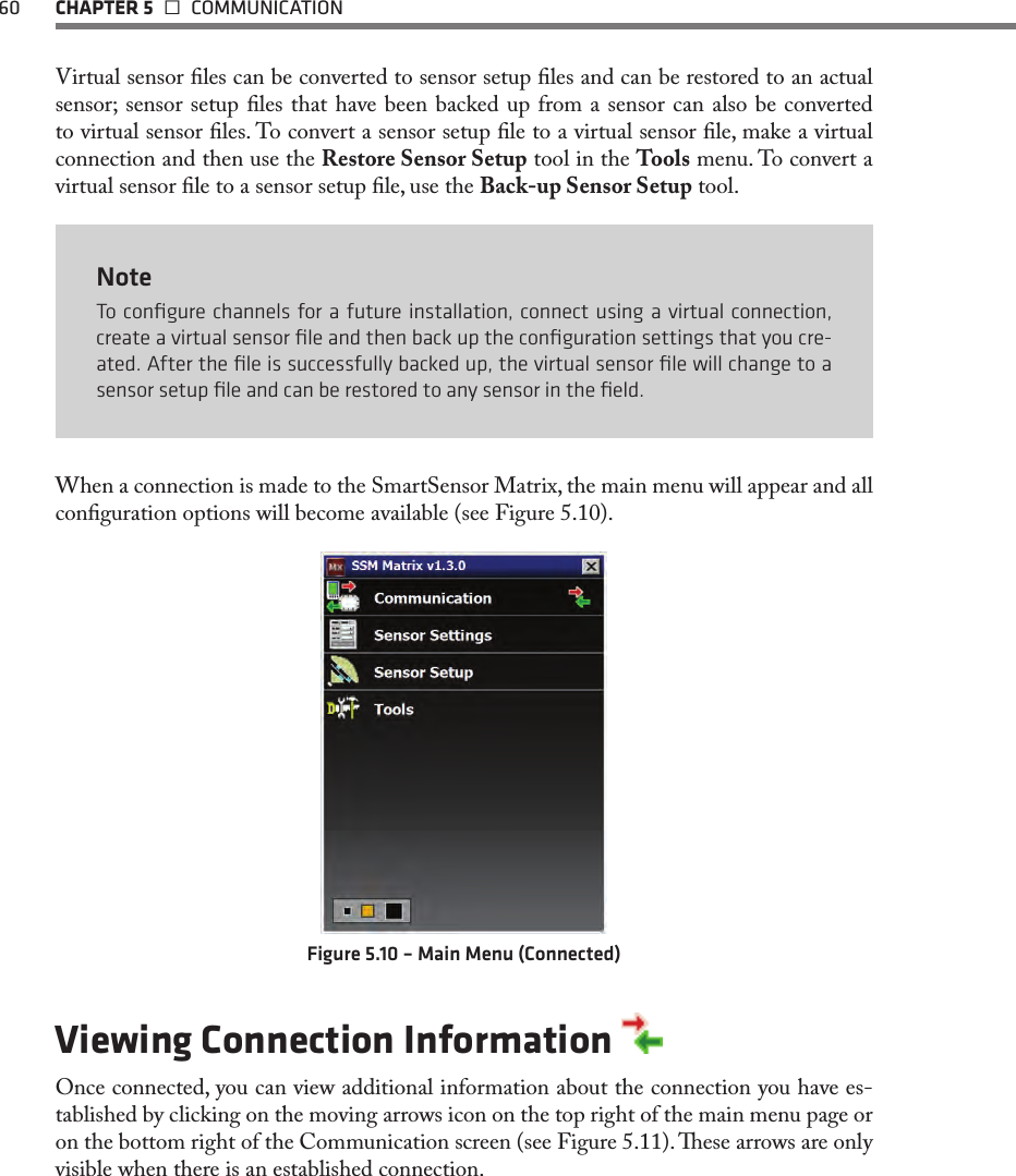 60  CHAPTER 5   COMMUNICATIONVirtual sensor les can be converted to sensor setup les and can be restored to an actual sensor; sensor setup les that have been backed up from a sensor can also be converted to virtual sensor les. To convert a sensor setup le to a virtual sensor le, make a virtual connection and then use the Restore Sensor Setup tool in the Tools menu. To convert a virtual sensor le to a sensor setup le, use the Back-up Sensor Setup tool.NoteTo conﬁgure channels for a future installation, connect using a virtual connection, create a virtual sensor ﬁle and then back up the conﬁguration settings that you cre-ated. After the ﬁle is successfully backed up, the virtual sensor ﬁle will change to a sensor setup ﬁle and can be restored to any sensor in the ﬁeld.When a connection is made to the SmartSensor Matrix, the main menu will appear and all conguration options will become available (see Figure 5.10).Figure 5.10 – Main Menu (Connected)Viewing Connection Information Once connected, you can view additional information about the connection you have es-tablished by clicking on the moving arrows icon on the top right of the main menu page or on the bottom right of the Communication screen (see Figure 5.11). ese arrows are only visible when there is an established connection.