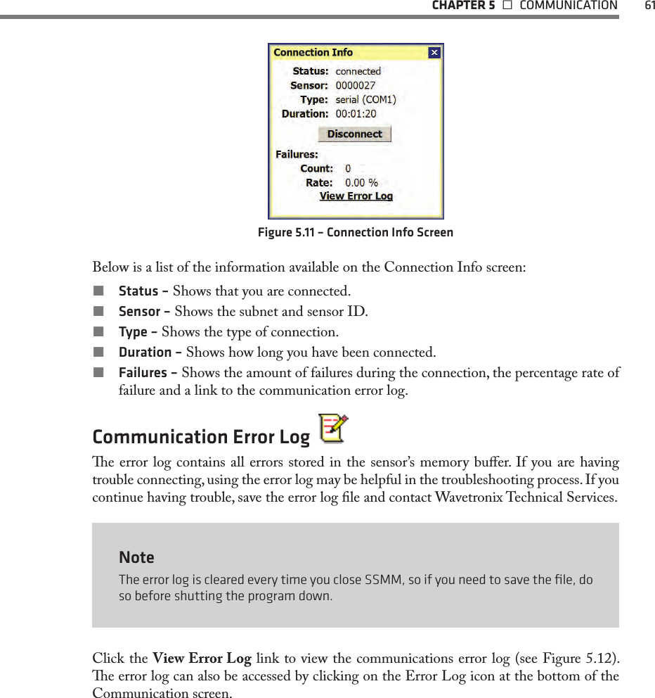   CHAPTER 5   COMMUNICATION  61Figure 5.11 – Connection Info ScreenBelow is a list of the information available on the Connection Info screen: Status – Shows that you are connected. Sensor – Shows the subnet and sensor ID. Type – Shows the type of connection. Duration – Shows how long you have been connected. Failures – Shows the amount of failures during the connection, the percentage rate of failure and a link to the communication error log.Communication Error Log  e error log contains all errors stored in the sensor’s memory buer. If you are having trouble connecting, using the error log may be helpful in the troubleshooting process. If you continue having trouble, save the error log le and contact Wavetronix Technical Services.NoteThe error log is cleared every time you close SSMM, so if you need to save the ﬁle, do so before shutting the program down.Click the View Error Log link to view the communications error log (see Figure 5.12). e error log can also be accessed by clicking on the Error Log icon at the bottom of the Communication screen.